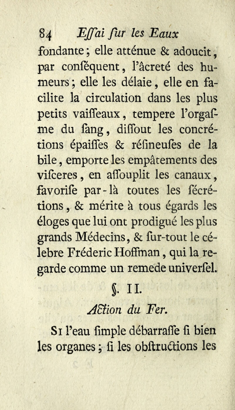 fondante ; elle atténue & adoucit, par conféquent, l’âcreté des hu- meurs ; elle les délaie, elle en fa- cilite la circulation dans les plus petits vaiffeaux, tempere l’orgaf- me du fàng, diffout les concré- tions épaiffes & réfineufes de la bile, emporte les empâtements des vifceres, en affouplit les canaux, favorife par-là toutes les fécré- tions, & mérite à tous égards les éloges que lui ont prodigué les plus grands Médecins, & fur-tout le cé- lébré Frédéric Hoffman, qui la re- garde comme un remede univerfel. §. IL AEtion du Fer. Si l’eau fimple débarraffe fi bien les organes ; fi les obftruétions les