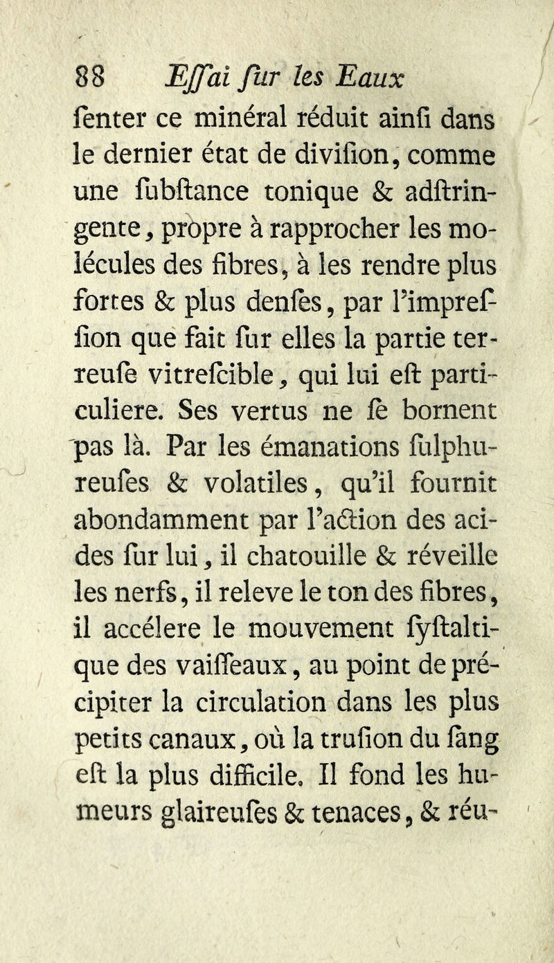 Tenter ce minéral réduit ainfi dans le dernier état de divifion, comme une fubftance tonique & adftrin- gente , propre à rapprocher les mo- lécules des fibres, à les rendre plus fortes & plus déniés, par l’impref filon que fait fur elles la partie ter- reule vitrelcible, qui lui eft parti- culière. Ses vertus ne fè bornent pas là. Par les émanations fulphu- reufes & volatiles, qu’il fournit abondamment par l’action des aci- des fur lui, il chatouille & réveille les nerfs, il releve le ton des fibres, il accéléré le mouvement lyftalti- que des vailfeaux, au point de pré- cipiter la circulation dans les plus petits canaux, où la trufion du lang eft la plus difficile. Il fond les hu- meurs glaireufès & tenaces, & réu-