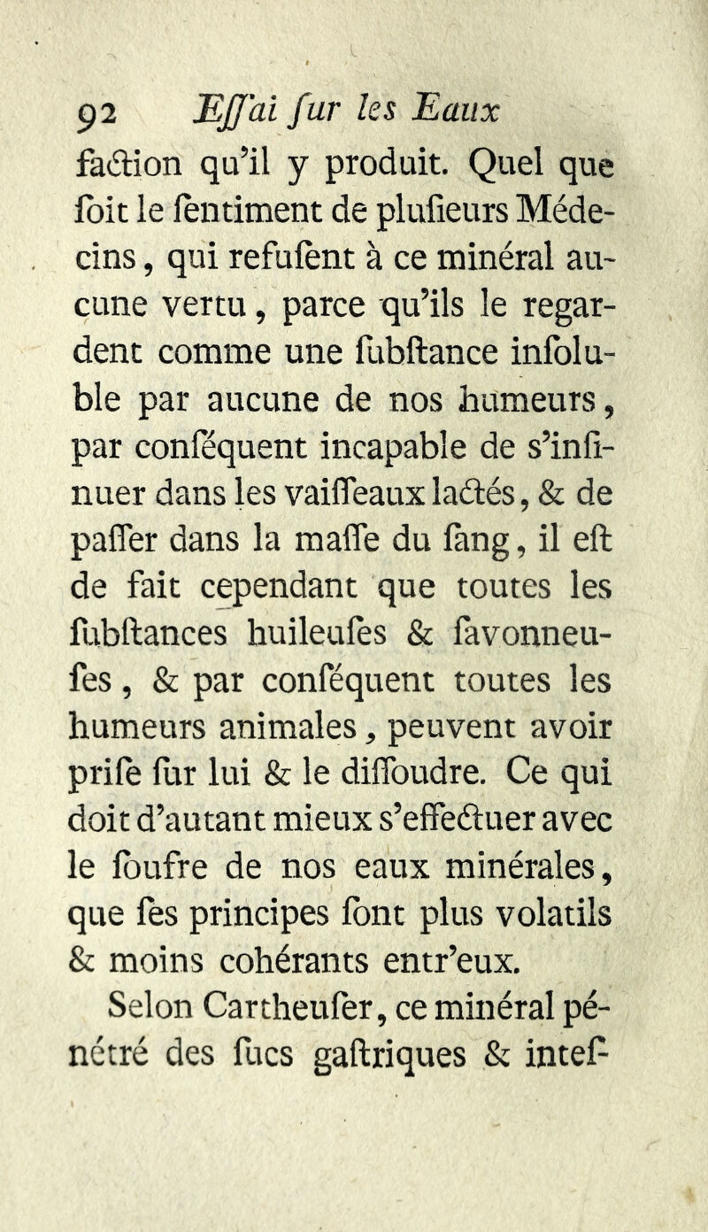 faétion qu’il y produit. Quel que foit le lentiment de plulieurs Méde- cins , qui réfutent à ce minéral au- cune vertu, parce qu’ils le regar- dent comme une fubftance infolu- ble par aucune de nos humeurs, par conféquent incapable de s’infi- nuer dans les vaifleaux laélés, & de paffer dans la maffe du fang, il eft de fait cependant que toutes les fubftances huileufes & favonneu- fes, & par conféquent toutes les humeurs animales, peuvent avoir prife fur lui & le ditfoudre. Ce qui doit d’autant mieux s’effeétuer avec le toufre de nos eaux minérales , que fes principes font plus volatils & moins cohérants entr’eux. Selon Cartheufer, ce minéral pé- nétré des focs gaftriques & intet-