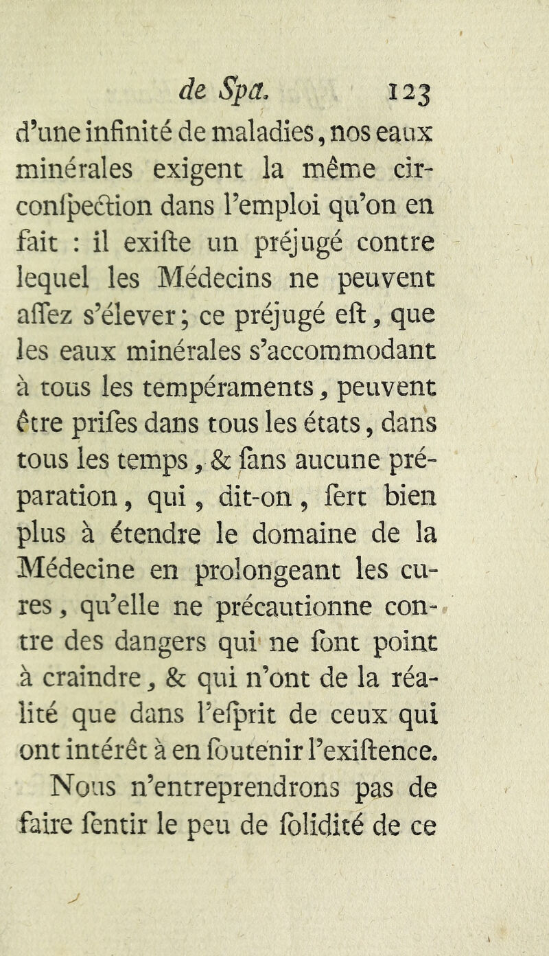 d’une infinité de maladies, nos eaux minérales exigent la même cir- confection dans l’emploi qu’on en fait : il exifte un préjugé contre lequel les Médecins ne peuvent allez s’élever; ce préjugé eft, que les eaux minérales s’accommodant à tous les tempéraments, peuvent être prifes dans tous les états, dans tous les temps, & fans aucune pré- paration , qui, dit-on, fert bien plus à étendre le domaine de la Médecine en prolongeant les cu- res , qu’elle ne précautionne con- tre des dangers qui ne font point à craindre, & qui n’ont de la réa- lité que dans l’elprit de ceux qui ont intérêt à en foutenir l’exiftence. Nous n’entreprendrons pas de faire fentir le peu de folidité de ce