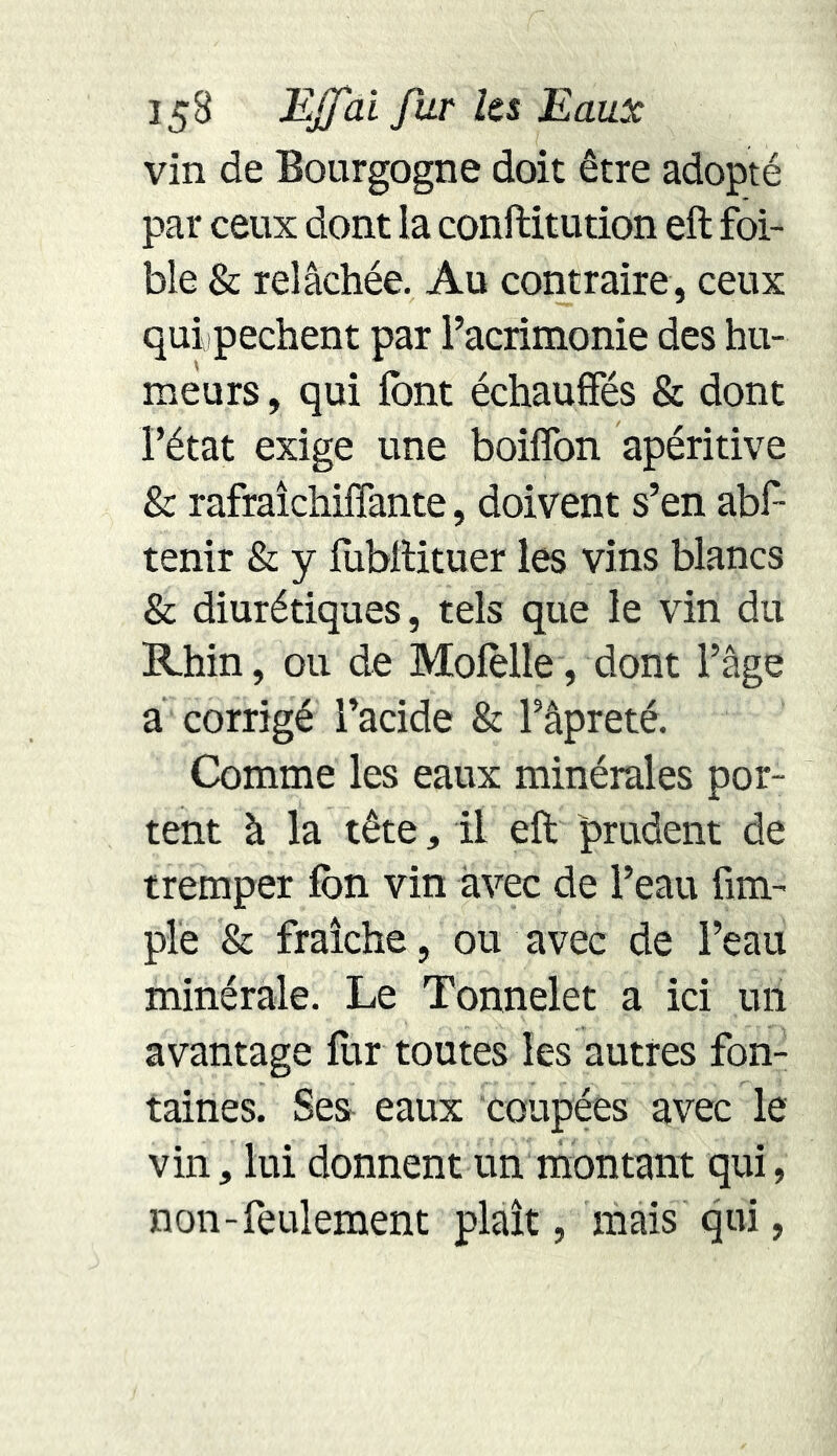 vin de Bourgogne doit être adopté par ceux dont la conftitution eft foi- ble & relâchée. Au contraire, ceux qui pechent par l’acrimonie des hu- meurs , qui font échauffés & dont l’état exige une boiffon apéritive & rafraîchiffante, doivent s’en abf- tenir & y (ubftituer les vins blancs & diurétiques, tels que le vin du Rhin, ou de Mofolle, dont l’âge a corrigé l’acide & l’âpreté. Comme les eaux minérales por- tent à la tête, il eft prudent de tremper fon vin avec de l’eau (im- pie & fraîche, ou avec de l’eau minérale. Le Tonnelet a ici un avantage fur toutes les autres fon- taines. Ses eaux coupées avec le vin, lui donnent un montant qui, non-feulement plaît, mais qui,