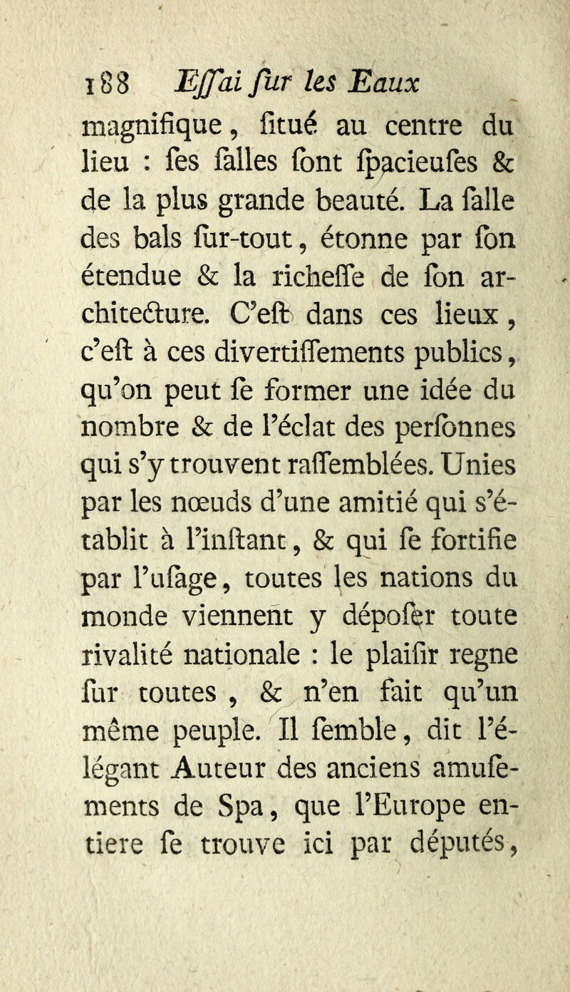 magnifique, fitué au centre du lieu : Tes folles font fpacieufes & de la plus grande beauté. La folle des bals lur-tout, étonne par fon étendue & la richefie de fon ar- chitefture. C’eft dans ces lieux, c’eft à ces divertiflements publics, qu’on peut Te former une idée du nombre & de l’éclat des perfonnes qui s’y trouvent raffemblées. Unies par les nœuds d’une amitié qui s’é- tablit à l’inftant, & qui fe fortifie par l’ufoge, toutes les nations du monde viennent y dépofer toute rivalité nationale : le plaifir régné fur toutes , & n’en fait qu’un même peuple. Il femble, dit l’é- légant Auteur des anciens amufe- ments de Spa, que l’Europe en- tière fe trouve ici par députés,