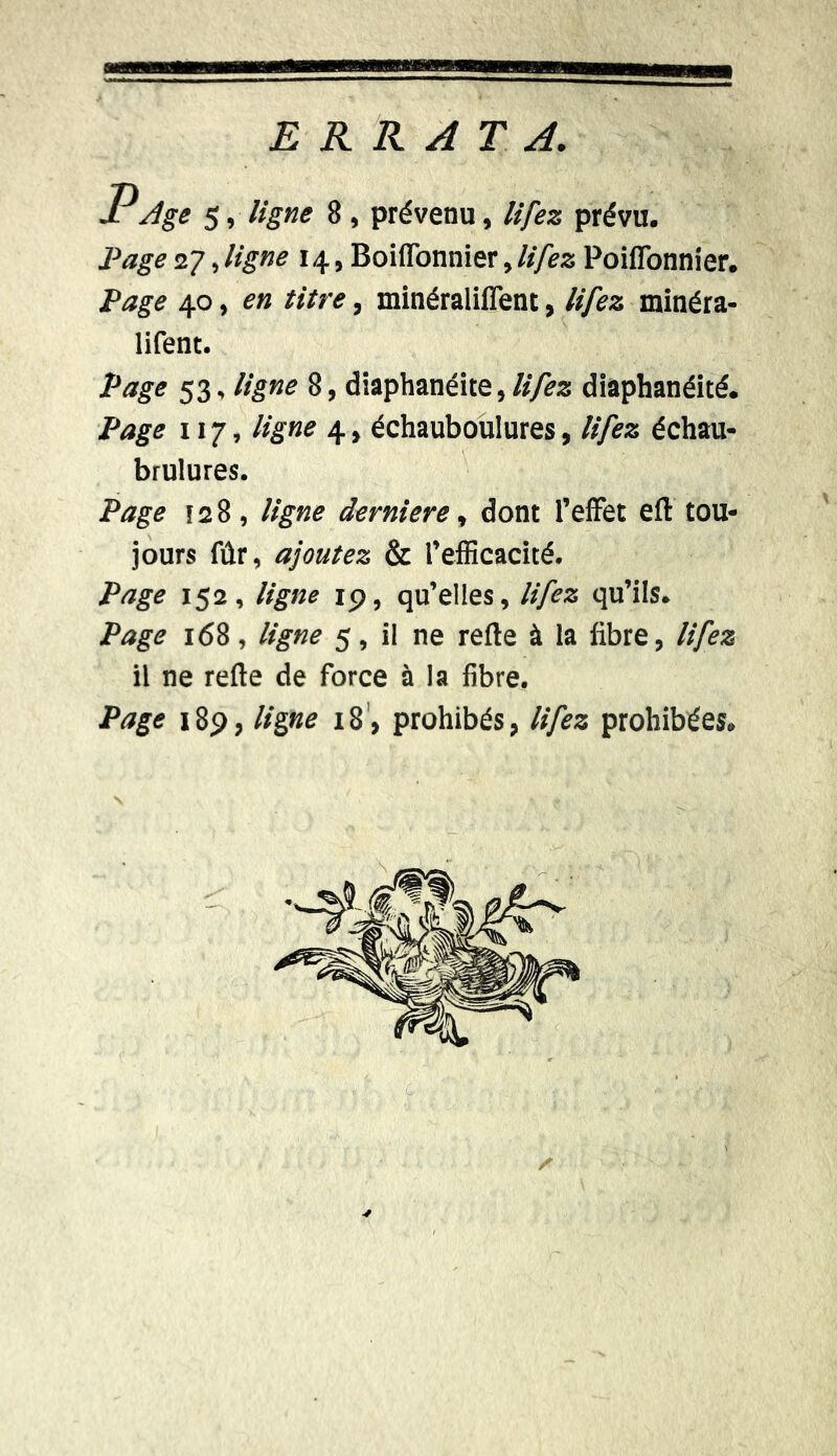 ERRATA. Pdge 5, ligne 8 , prévenu, lifez prévu. Page27.ligne 14, Boiflonnier,lifez PoilTonnier. Page 40 , en titre, minéraliffent, lifez minéra- lifent. Page 53, ligne 8, diaphanéite, lifez diaphanéité. Page 117, ligne 4, échauboulures, lifez échau- brulures. Page ï 2 8 , ligne derniere, dont l’effet efl tou- jours fûr, ajoutez & l’efficacité. Page 152, ligne 19, qu’elles, lifez qu’ils. Page 168, ligne 5, il ne refie à la libre, lifez il ne refie de force à la fibre.