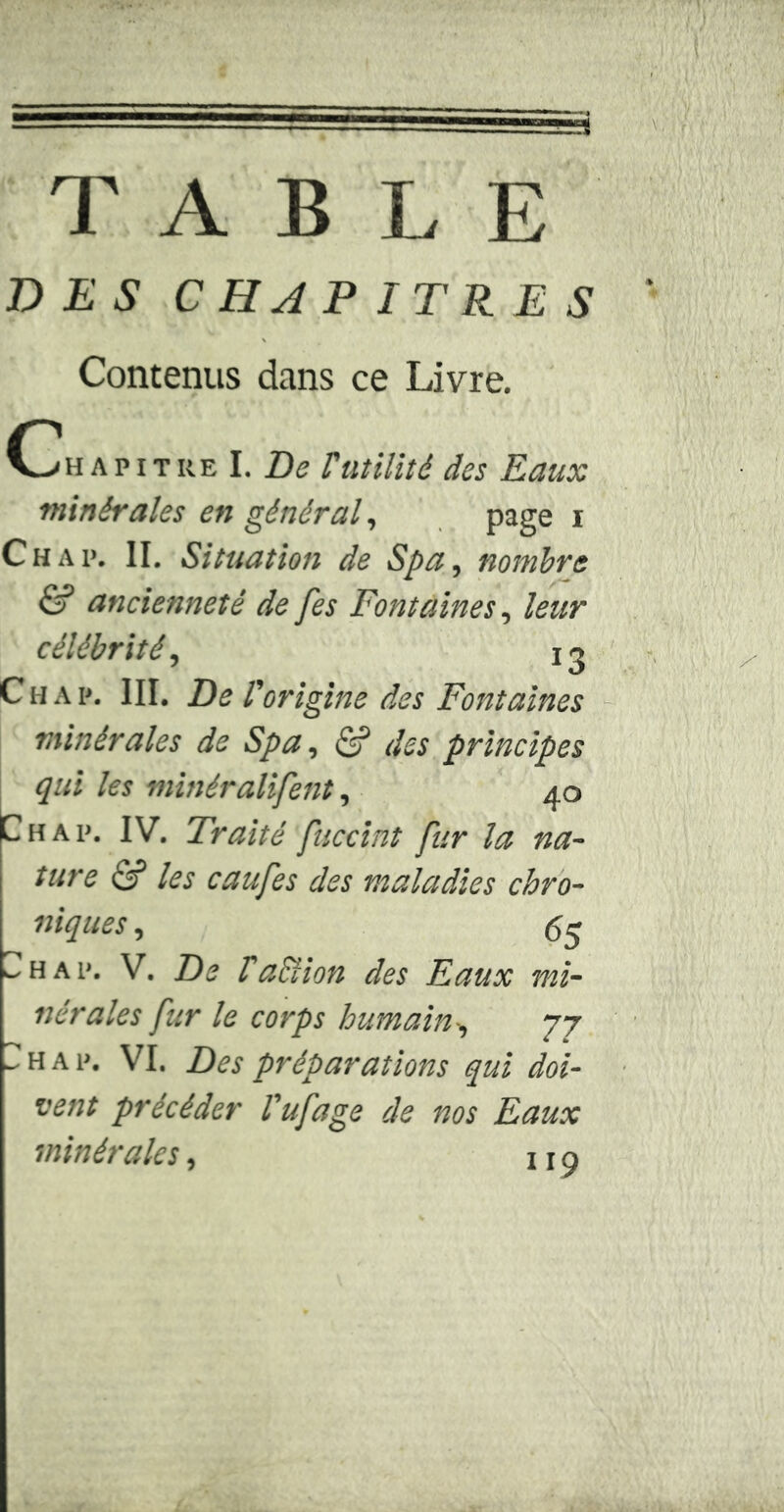 T A B L E DES CHAPITRES Contenus dans ce Livre. C h a p i t re I. De rutilité des Eaux minérales en général, page i Ch a p. II. Situation de Spa, nombre & ancienneté de fes Fontaines, leur célébrité, n Chap. III. Del' 'origine des Fontaines minérales de Spa, <S? des principes qui les minéralifent, 40 Ch ap. IV. Traité fuccint fur la na- ture Si les eau fes des maladies chro- niques , 64 h a p. V. De l'action des Eaux mi- nérales fur le corps humain-, 77 - h a p. VI. Des préparations qui doi- vent précéder l'ufage de nos Eaux