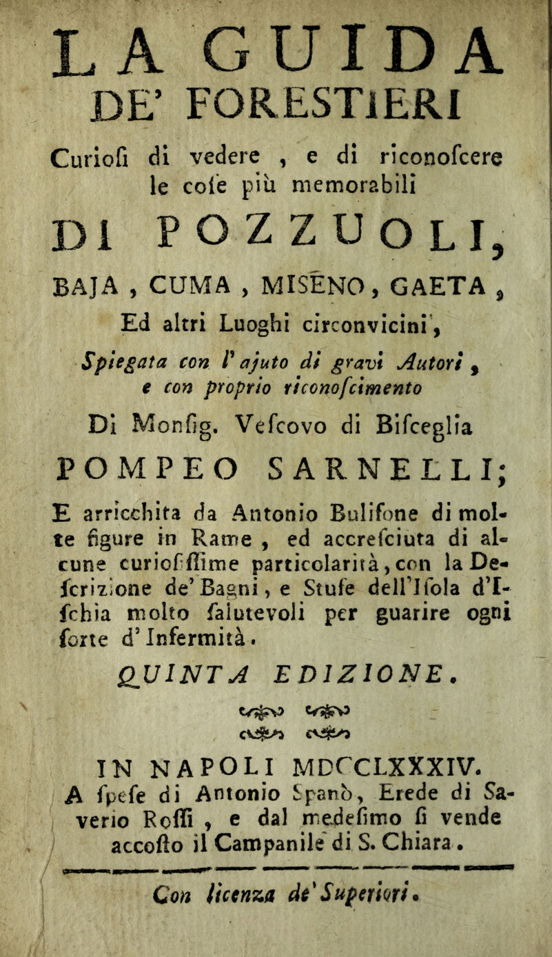 LA GUIDA DE' FORESTIERI Curiofi di vedere , e di riconofcere le cole più memorabili Di POZZUOLI, BAJA , CUMA , MISÉNO, GAETA , Ed altri Luoghi circonvicini, Spiedata con ajuto di gravi Autori ^ e con proprio riconofcimento Di Monfig. Vefcovo di Bifceglia POMPEO SARNELLI; E arricchita da Antonio Bulifone di mol- te figure in Rame , ed accrefciuta di al- cune curiofiflìme particolarità, con laDe- jfcrizione de’Bagni, e Stufe dell’]fola d’I- fchia molto faìutevoli per guarire ogni forte d’infermità. QUINTA EDIZIONE. ÎN NAPOLI MDCCLXXXiy. A fpefe di Antonio Spanò, Erede di Sa- , vene Roffi , e dal medefimo fi vende ) accollo il Campanile di S. Chiara. Con licenza de'Superiori»