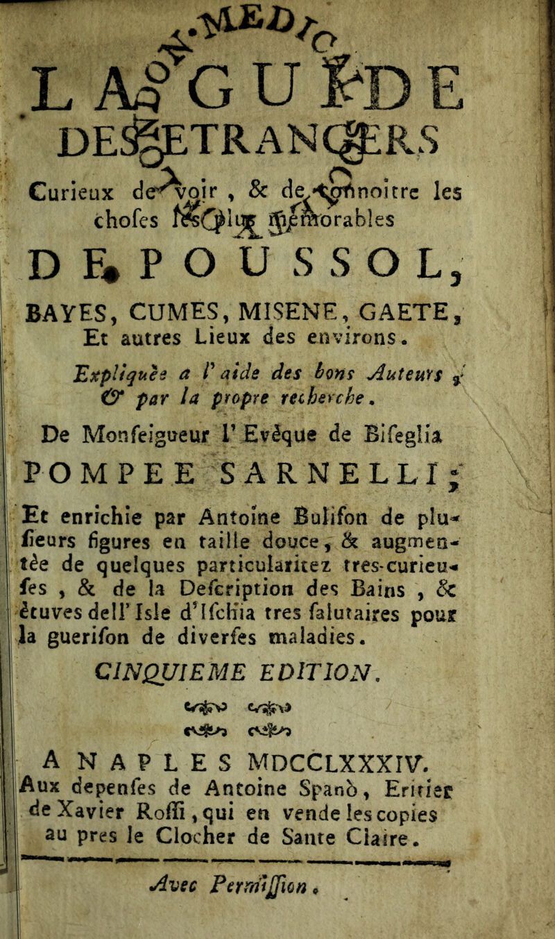 L A^GUfeE DE^TRANCgiRS D F* P O U S S O L, BAYES, CUMES, MISENE, GAETE, Et autres Lieux des environs. Expliques à l'aide des bons Auteufs »• & par la propre recherche. De Monfeigueur T Evêque de Bifeglia, POMPE ES A R NELL I; Et enrichie par Antoine Bulifon de plu<* fieurs figures en taille douce, & augmen- tée de quelques particularitez tres curieu- fes , & de la Defcription des Bains , & étuves dell’Isle d’ifch'ia très falutaires pour la guerifon de diverfes maladies. CINQUIEME EDITION. A N A P L E s ^5DCCLXXXIV’. Aux depenfes de Antoine Spanò, Erifiec de Xavier Roffi,qui en vende les copies au près le Clocher de Santé Claire.