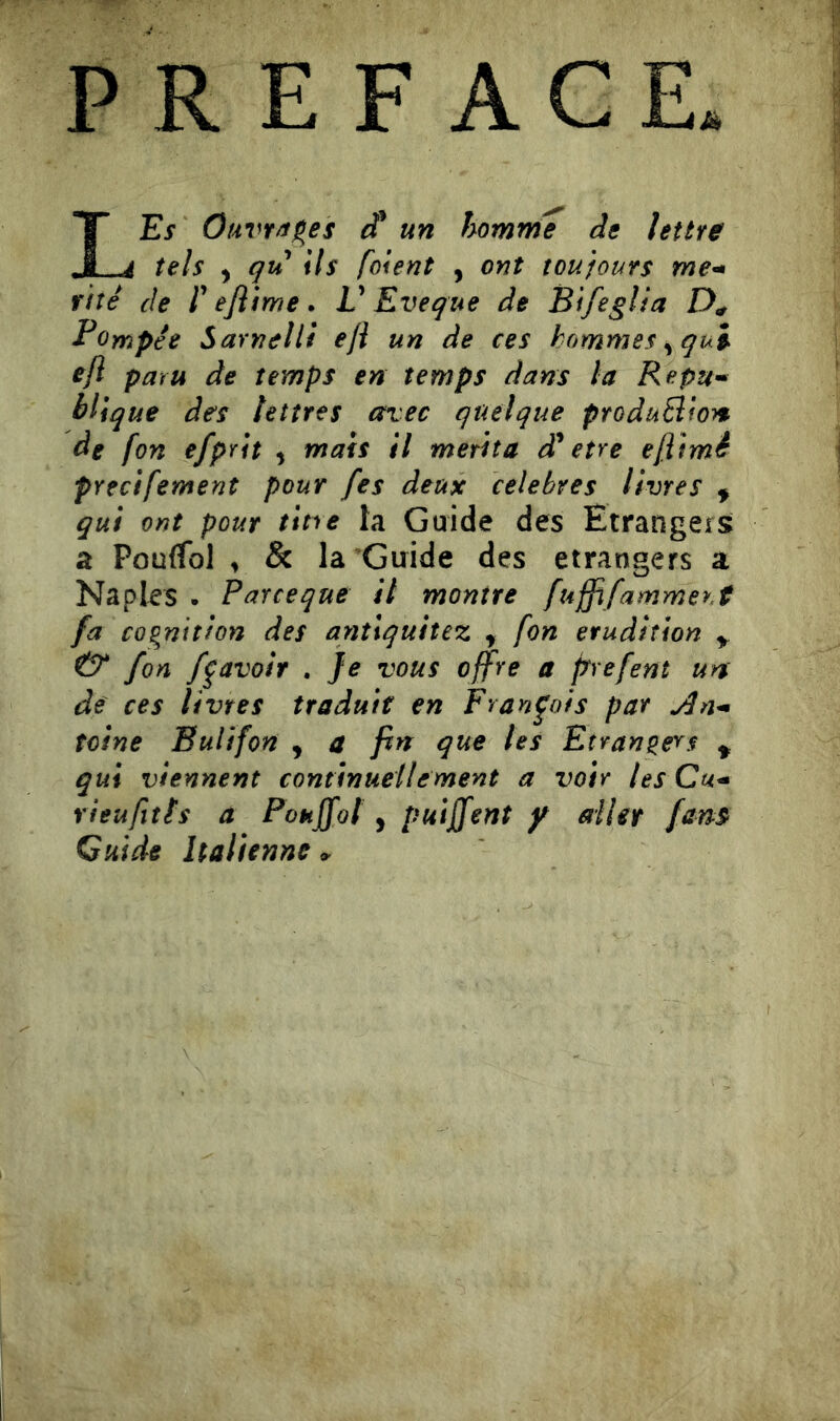 PREFACE LEs Ouvrages un homrrie de lettre tels ) qu ils [oient , ont toujours me^ rite de [ ejiime . V Eve que de Bifeglia Pompée Sarnelli efl un de ces hommes ^qui eft paru de temps en temps dans la Repum blique des lettres avec quelque produBioyt de [on efpYit , mais il merita dé etre efltmé precifement pour /es deux célébrés livres ^ gui ont pour tine la Guide des Etrangers a PoufTol ^ & la Guide des etrangers a Naples • Parceque il montre fuffifammer.t fa cQgnitfon des anîlquitez ^ fon érudition ^ fon f^avoir . Je vous offre a prefent uns de ces livres traduit en François par teìne Eulifon , a fin que les Etrangers ^ gui viennent continuellement a voir tes Cu^ rieufîtts a Pouffol, puijjfent y ailet fam Guide Italienne >
