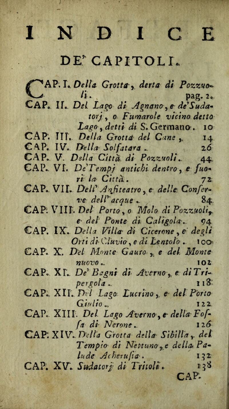 INDICE DE^ CAPITOLI. CAP. !•. De//^ Grotta'y detta di Pozztio^^^ /i* ^ pag-2. CAPa Ife, Del Lagp di Agnano^^e de^Suda* tot) y 0 Fumarole vicino detto Lago y detti di S. Germana. io CAP. IIÎ, Della Grotta del Cane y 14 CAP. IV, Della' Solfatala ». 16 CAP. V. Della Citta, di Pozzuoli.. 44. CAP.. Vf. De'Tempf antichi dentro y e fuo* ri la Cittài. 72 CAPo. VII. Deli* Anfiteatro y e delle: Conferà ve delPacque ». ^ 84. CAP^ Vllf. Del Porto y 0 Molo di Pozzuoliy €' del Ponte di Caligola.. 94 CAP, IX. Della Villa'di Cicerone y e degli Orti di eluvio y e di Lentolo .. 100 CAP* X. Del Alonie G auro e del Monte nuovo», 102 GAP» XIV De* Bagni di' Averno y e diTri^ pergola .. 118‘ CAP.,. Xlr. Drl Lago Lucrino y, e del Pòrto Giulio», 12 2, CAP.- XIII. Del Lago Averno y t della'Fof* fa di Nerone.. ii6 Della Grotta della' Sibilla y del Tempio di Nettuno yg della». Pa»^ lude Acherufia-. i ^2: CAP. XV» Swdatorj; di Trìtoli» CAR