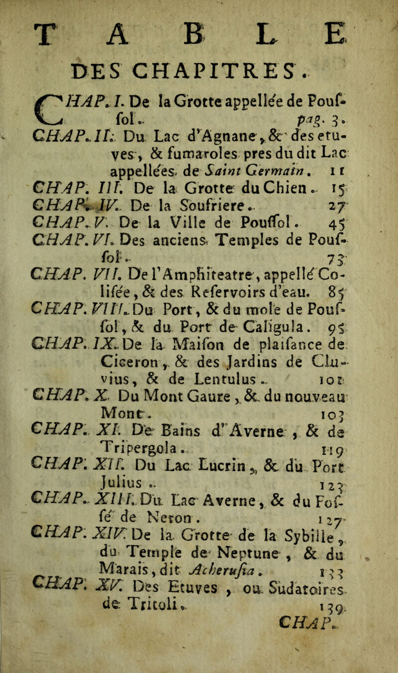 T A B L E DES CHAPITRES . CHAP^ I. De la Grotte appell^e de Pouf- fol.. P a g. CHAP^IL Du, Lac d^Agnane^& jesefu- ves, & fumaroles près du dit Lac appelleës. de Saint Germain. 11 CITA P. HT. De la^ Grotte du Chien. 15 CHAPv IV.. De la Soufrière. 27 CHAP..V: De la Ville de Poulfol. 45 CH AP. VL Des anciens. Temples de Pouf^ fol'.- 75 CHAP. VH. De l’Amphiteatre, appelle Co- lifée, & des Refervoirs d’eau. 85 CHAP. F/fLDu Port , & du mole de Pouf* fol , & du Port de- Càliguia. 95 CHAP. 1X..DS. la Maifon de plaifance de Cicéron, & des Jardins de Clu- vius, & de Lentulus- 101 CHAP. X Du Mont Gaure du nouveau Mont. 105 CHAP. XI. De Bains d’’Averne , & de Tri pergola- im CHAP'. Xi F. Du Lac Lucrln ^ & du Fort Julius .. 12r CHAP.. XllF..D'ü. Lae-Averne, & duFof- fe' de Néron . i 27- CHAP. XIPüs la. Grotte- de la SybiUe, du Temple de Neptune , & du Marais, dit . i ’:> CHAP'. XV. Des Etuves , ou. Sudatoires de; Tritoli- 1:59. CHAP.