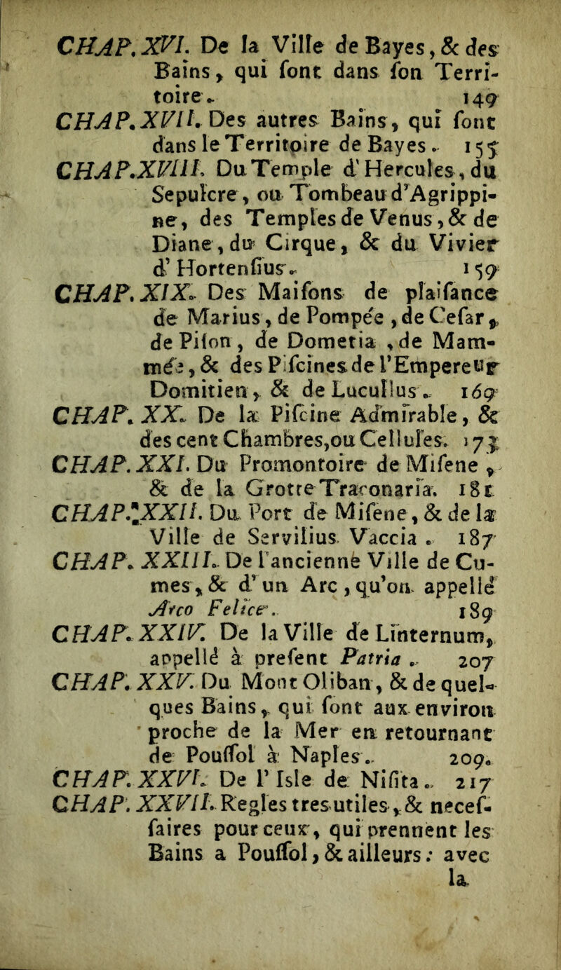CHAP.XVl. De la Vllfe de Bayes, & des Bains, qui font dans fon Terri- toire ► 149 CHAP.XFiLDes autres Bains, qui font dans le Territoire de Bayes. 155 CHAP.XVllP Du Temple d'Hercules, du Sepuïcre , ou Tombeau d^Agrippi- ne, des Temples de Venus, & de Diane, du Cirque, & du Vivier d’Hortenfius- 159 X/X-Des Maifons de plaifance de Marius , de Pompée ,deCefar,, de Pilon , de Dometia ,de Mam- mée, & des Pifcines de l’Empereur Domitien , & de LucuÜusv i<59= CHAP^XX^ De la Pifcine Admirable, & des cent Chambres,ou Cellules. 17 j CHAP.XXI. Du Promontoire de Mifene , & de la Grotte Traconaria^ i8t: CHAP.\XXll. Du Port de Mifene, & de k Ville de Servilius Vaccia . 187 CHAP\ XXIIh De l'anciennë Ville de Cu- mes,& d’un Arc,qu’on, appelld A<rco Felice'. 189 CHAP.XXir. De la Ville de Linternum, aepellé à prefent Patria „ 207 CFIAP, XXF: Du Mont Oliban, & de quel- ques Bains,, qui font aux environ proche de la Mer en retournant de Pouflbt à Naples .. 209. CHAF.XXVL De l’Isie de Nifita.. 217 QHAP. XXFiLKegÏQs tresutiles,& necef- faires pourceux, qui prennent les Bains a Poulfol ,& ailleurs ; avec la