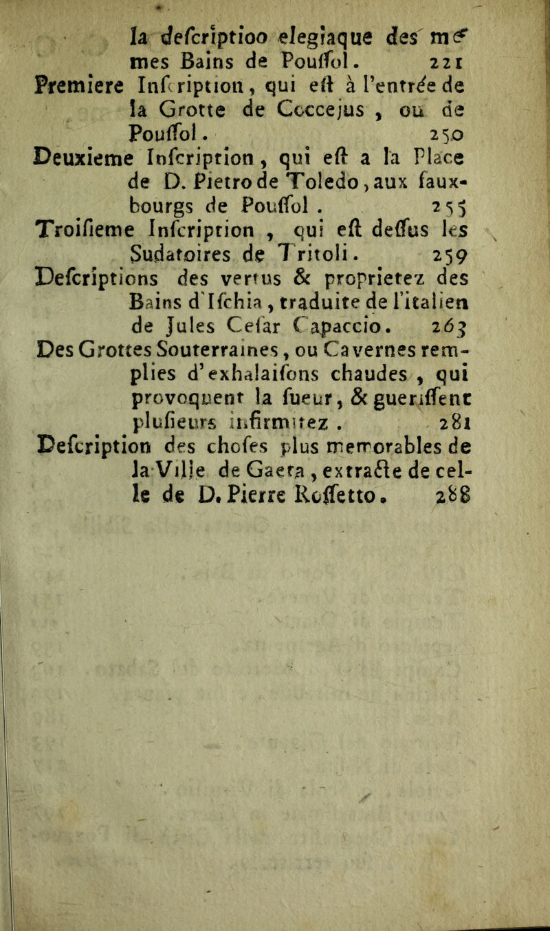 la (Jefcrìptioo elegraque des mes Bains de PoufTol. 221 Premiere Infcription, qui eft à l’entrée de la Grotte de Ccccejus , ou de Poulfol. 250 Deuxieme Infcription, qui eft a la Place de D. Pietro de Toledo, aux faux- bourgs de Poulfol . 2 s 5 Troifieme Infcription , qui eft deflus les Sudatoires de Tritoli. 259 Defcriptions des vertus & proprietez des Bains dTfchia, traduite de fitalien de Jules Celar Capaccio. 265 Des Grottes Souterraines, ou Cavernes rem- plies d’exhalaifons chaudes , qui provoquent la fueur, Scguetilfenc plulieurs iiifitmuez . 281 Defcription des chofes plus mémorables de la Ville de Gaera , extraéle de cel- le de D. Pierre Kcftetto. 288