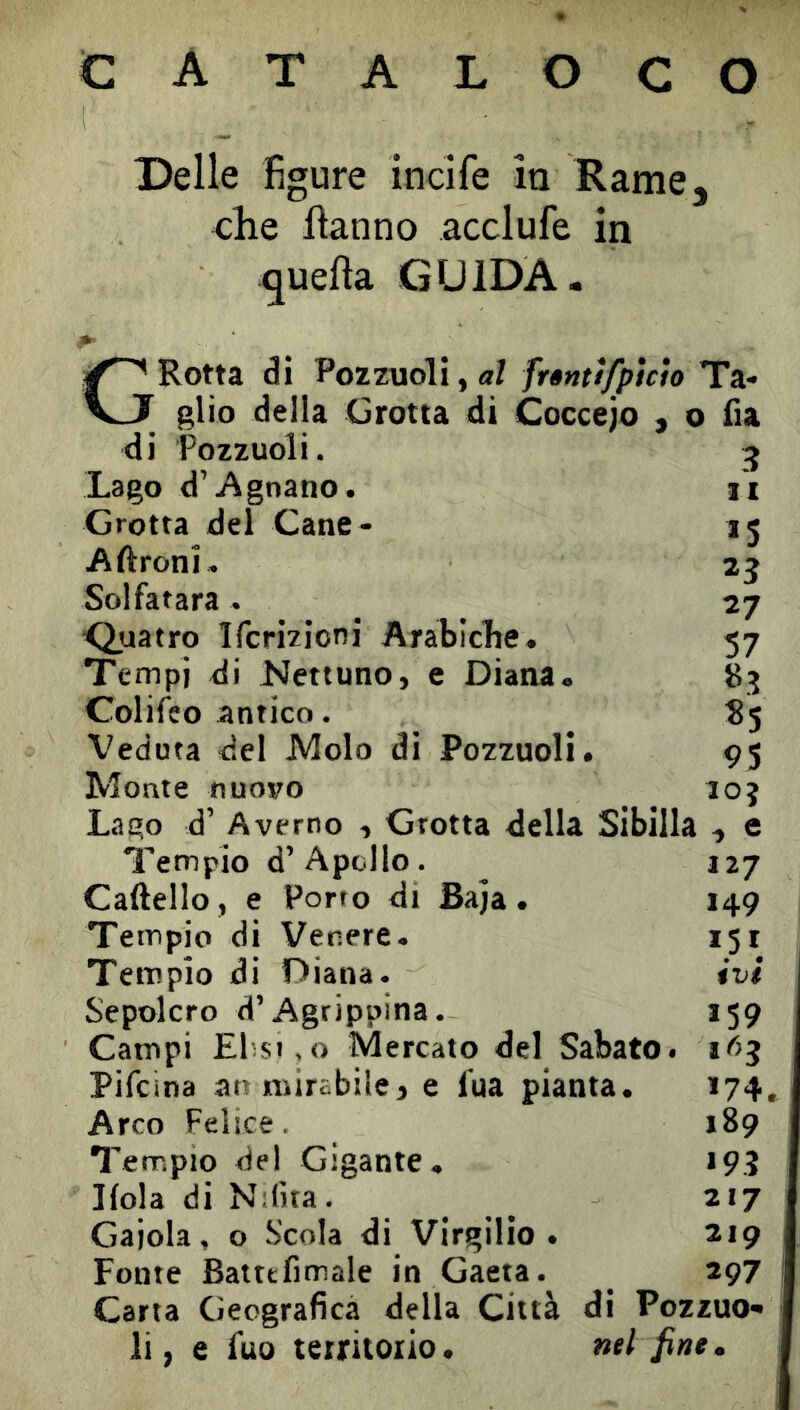 CATALOGO Delle figure incife in Rame, che fìanno acclufe in quella GUIDA. G Rotta di Pozzuoli, «Z frèntifpìcto Ila- glio delia Grotta di Coccejo , o fia di Pozzuoli. 3 Lago d’Agnano. l'i Grotta del Cane * 15 Aftroni. 23 Solfatara. 27 Quatro Ifcrizioni Arabiclie. 57 Tempi di Nettuno, e Diana. 83 Colifco antico. 85 Veduta del Molo di Pozzuoli. 95 Monte nuovo loj Lago d’ A verno , Grotta della Sibilla , e Tempio d’Apollo. 127 Caftello , e Porto di Baja. 149 Tempio di Venere. 151 i Tempio di Diana. ivi Sepolcro d’Agrippina. 159 Campi El'si.o Mercato del Sabato. Pifcina ao mirabile} e lua pianta. 174» Arco Felice. 189 Tempio del Gigante. 19? Kola di Ndìta. ^ 217 Gajola, o Scola di Virgilio. 219 Fonte Battefimale in Gaeta. _ 297 j Carta Geografica della Città di Pozzuo- li , e fuo territorio. nel fine,