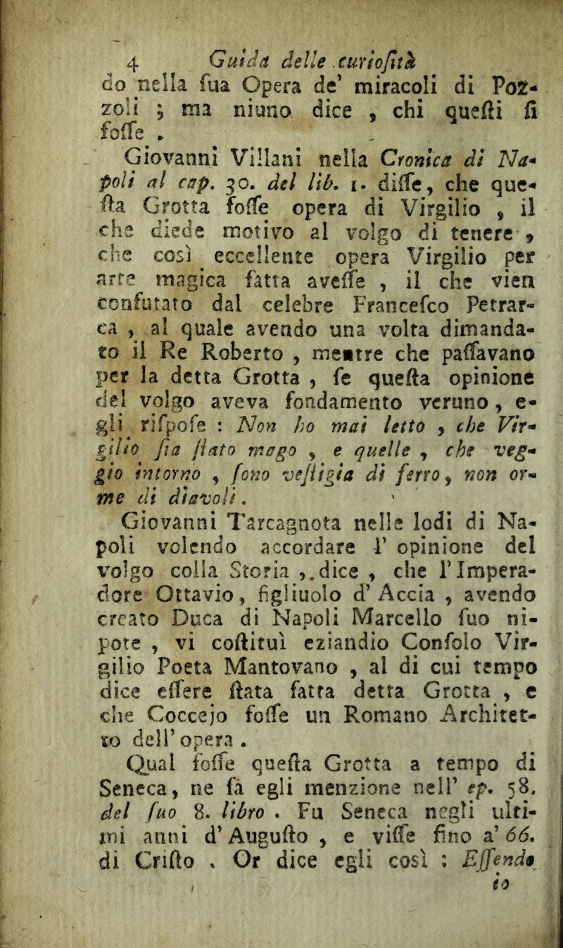 GO nella fua Opera de’ miracoli di PoZ- zoli ; ma niuno dice , chi quefti fi fo(re_ . ^ . Giovanni Villani nella Cronica di Na- poli al cap, 30. del lib. t. diife, che que« fia Grotta foffe opera di Virgilio , il che diede motivo al volgo di tenere , che così eccellente opera Virgilio per arte magica fatta avene , il che vien confutato dal celebre Francefco Petrar- ca , al quale avendo una volta dimanda- to il Re Roberto , meitre che paffavano per la detta Grotta , fe quella opinione del volgo aveva fondamento veruno, e- gli rirpofe : Non ho mai letto , che Vir- gilio fta fiato mago y e quelle , che veg- gio intorno , fono vejiigia di ferro y non or- me dì diavoli. Giovanni Tarcagnota nelle lodi di Na- poli volendo accordare P opinione del volgo colla Storia ,.dice , che l’Impera- dore Ottavio, figliuolo d’Accia , avendo creato Duca di Napoli Marcello fuo ni- pote , vi coftituì eziandio Confolo Vir- gilio Poeta Mantovano , al di cui tempo dice cffere fiata fatta detta Grotta , e che Coccejo folfe un Romano Architet- to dell’opera. Qual folfe quefia Grotta a tempo di Seneca, ne fa egli menzione nell’ ep. 58. del fuo 8. libro . Fu Seneca negli ulti- mi anni d’Augufto , e vifle fino oh 66. di enfio . Or dice egli così : Effendi io