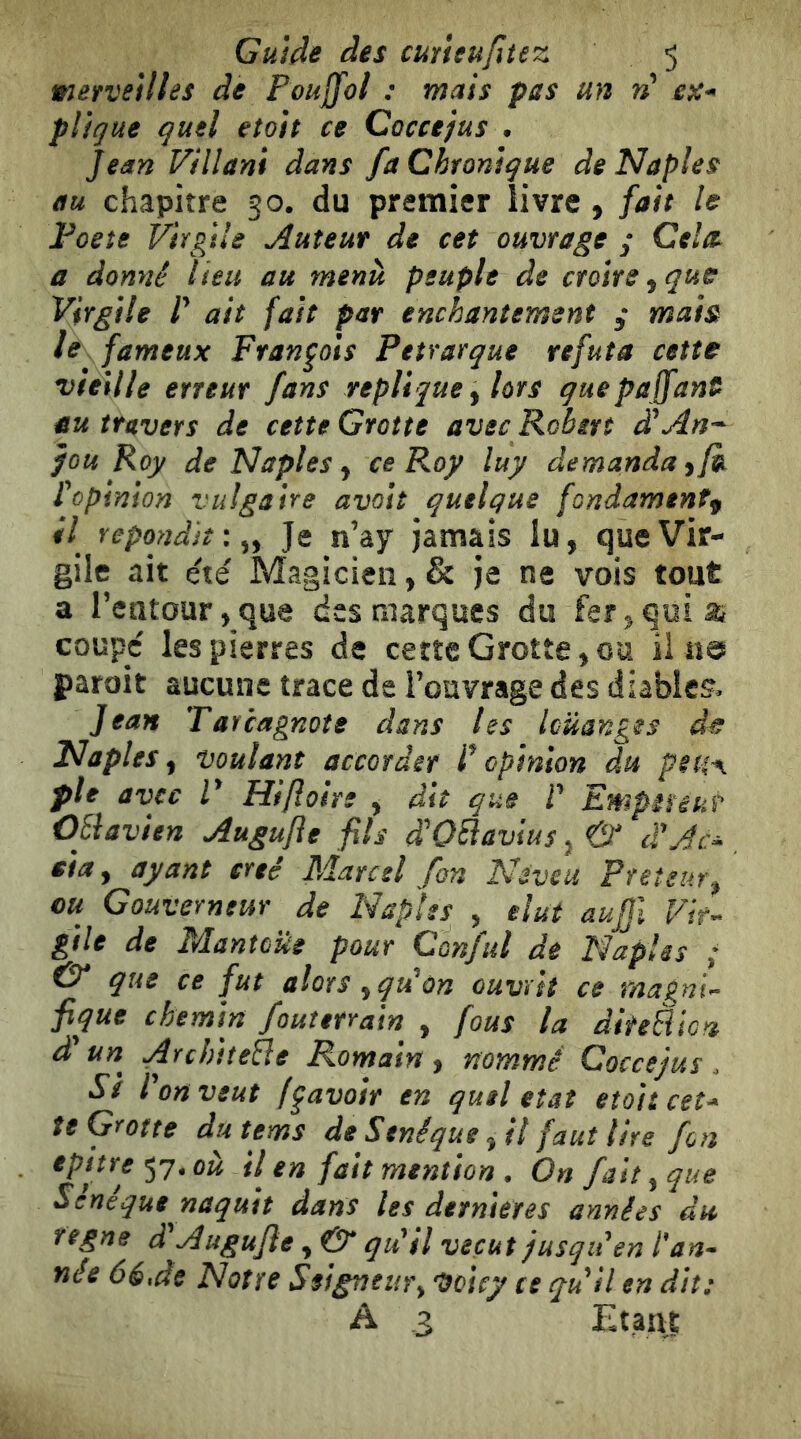 merveilles de Pouffol : mais pas un ri pligue quel etoìt ce Coccejus . Jean Villani dans fa Chronique de Naples au chapitre 50. du premier livre , fait le Poeîe Virgile tuteur de cet ouvrage y Celte a donné lieu au menu peuple de croire^ que Virgile r ait fait par enchantement y mais le^ fameux François Pétrarque réfuta cette vieille erreur fans répliqué y lors quepa jfant^ au travers de cette Grotte avec Rohsrt à^An-^ fou Roy de Naples y ce Roy luy demanda y/k ropinion vulgaire avoli quelque fondamentf #7 répondit :^y Je n’ay Jamais lu, que Vir- gile ait été Magicien, & Je ne vois tout a reatour,que des marques du fer,qoiai coupc les pierres de certe Grotte,ou il na paroit aucune trace de l’ouvrage des diables. Jean Tarcagnote dans les louanges Naples y voulant accordir opinion du petiA pie avec V Hiftoire , dit que P EmpiUkt OEiavien Augujie fils d'OBavius, & d'Ac^ eia y ayant créé Marcel fan Neveu Prêteur y eu Gouverneur de NapÎes , élut aujjl Vir- gile de Mantoüe pour Conful de Peuples ; & que ce fut alors yqiiùn ouvrit ce magni- fique chemin fouterrain , fous la diteBica d'un ArchiîeBe Romain y nommé Coccejus. Si Port veut (Ravoir en quel état eîoitceî* te Grotte du tems de Séné que, il faut lire fon epitre^q.où ti en fait mention . On fait y que Sênéque naquit dans les dernierês années du régné d^ Augujie, O qdil vécut jusqu ^en Pan- noe 66,de Notre Ssigneury VoÎcy ce quii en dit: A 3 Etant