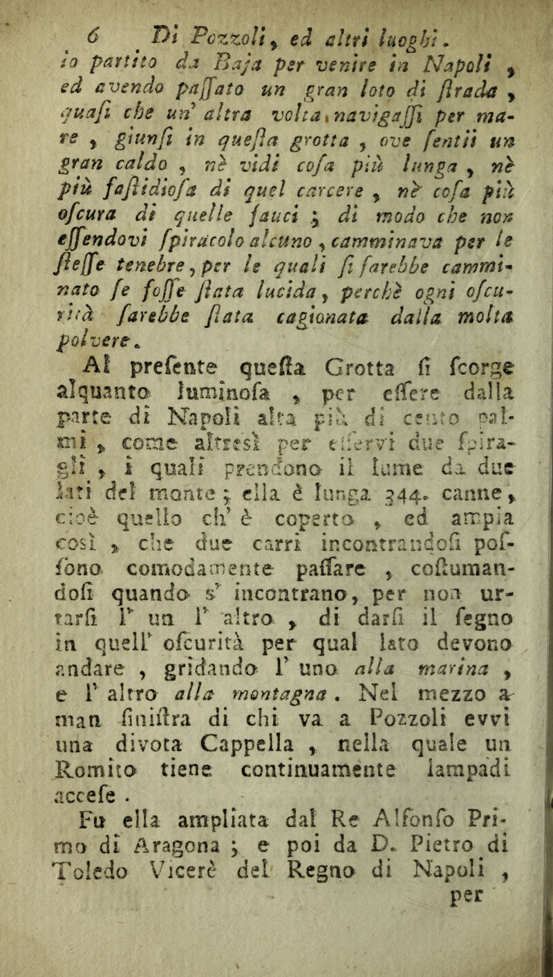io partito da Baja per venire in Napoli y ed avendo paffato un gran loto di Jìrada y nuafi che un altra voltaxnavìgajjì per ma^ re y glunfi in ^ue/ìa grotta , ove fentìi un gran caldo , ??> vidi cofa plà lunga y nè più fafiidìofa di quel carcere , nè cofa pià ofcura di quelle fauci j di modo che non ejfendovi fptracolo alcuno y camminava per le Jieffe tenebre y per le quali fi farebbe cammi'^ nato fe [offe fiata lucida y perchè ogni ofcit~ yttà farebbe fiata cagionata dalla molta polvere^ Al preferite queffa Grotta fi feorge alquanta lumìnofa y per eflere dalla parte di Napoli afta piì; ài ctiuo pat- tili y come altresì per tifcrv'i due fpira- gii y ì quali prendana il lume àx due lati del mante; dia è lunga 344. canne cioè quello cìi è coperta y ed ampia così 3^ che due carri incontrandofi pof- ibno comodamente palfarc , cofiuman- dofi quando incontrano, per noi ur- tarfi r un F altro y di darfi il fegno in queir ofeurità per qual lato devono andare , gridando V uno alla marina , j e r altro alla montagna. Nel mezzo ar man fiiiiiìra di chi va a Pozzoli evvi i' una divota Cappella , nella quale un 1 Romita tiene continuamente iarapadi ^ accefe . ^ . I Fu ella ampliata dal Re Alfonfo Pri- mo di Aragona ; ^ poi da D. Pietro di | Toledo V^icerè del Regno di Napoli , ■ per