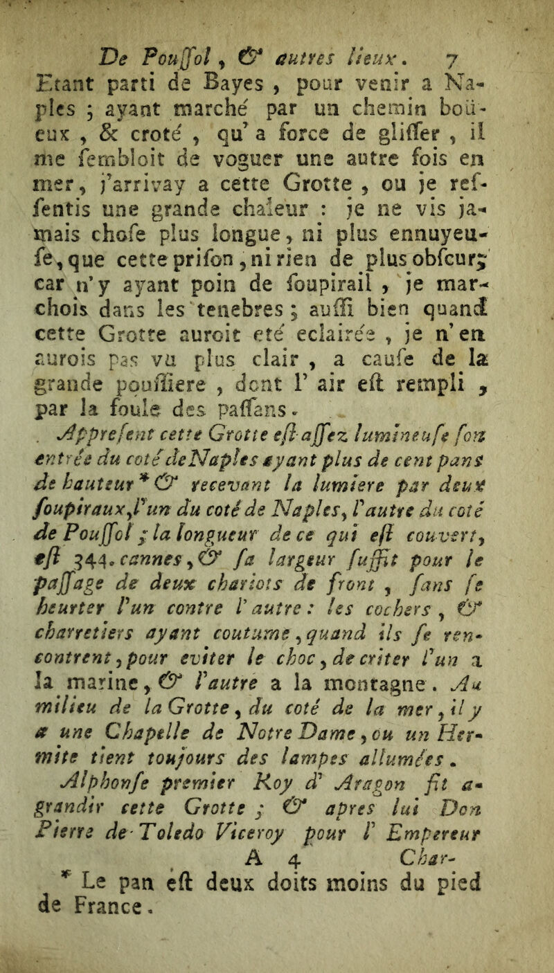 Etant parti de Bayes , pour venir a Na- ples ; ayant marché par un chemin boit- eux , & croté , qu’ a force de gliifer , il me fembloit de voguer une autre fois en mer, j’arrivay a cette Grotte , ou je ref- fentis une grande chaieur : je ne vis ja- mais chofe plus longue, ni plus ennuyeu- fe,que cette prifon, ni rien de plusobfcurj car n’y ayant poin de foupirail , je mar- chois dans les tenebres ; auffi bien quand cette Grotte auroit été éclairés , je n’en aurois pas vu plus clair , a caufe de la grande pquffiere , dent 1’ air efl rempli , par la foule des paffans- , j^pprefent cette Grotte efl ajfez iumineufe fon entrée du cotédeNapîes ayant plus de cent pans de hauteur * & recevant la lumiere par deux foupiraux^Pun du coté de Naples y l'autre du coté de Poujfot f la longueur dece qui eji couverty tjl cannes y& fa largeur fuffit pour le pajfage de deux chariots de front , fans fe heurter l'un contre l’autre : les cochers , 6^* charretiers ayant coutume, quand ils fe ren- contrent y pour éviter le choc y de criter l'un a la marine,l'autre a la montagne. Au. milieu de laGrotte y du coté de la mer yil y a une Chapelle de Notre Dame ycu un Het- mite tient toujours des lampes allumées. Alphonfe premier Roy d' Aragon fit æ- grandir cette Grotte ; & apres lui Don Pierre de Toledo Viceroy pour l' Empereur A 4 Char- * Le pan éft deux doits moins du pied de France.