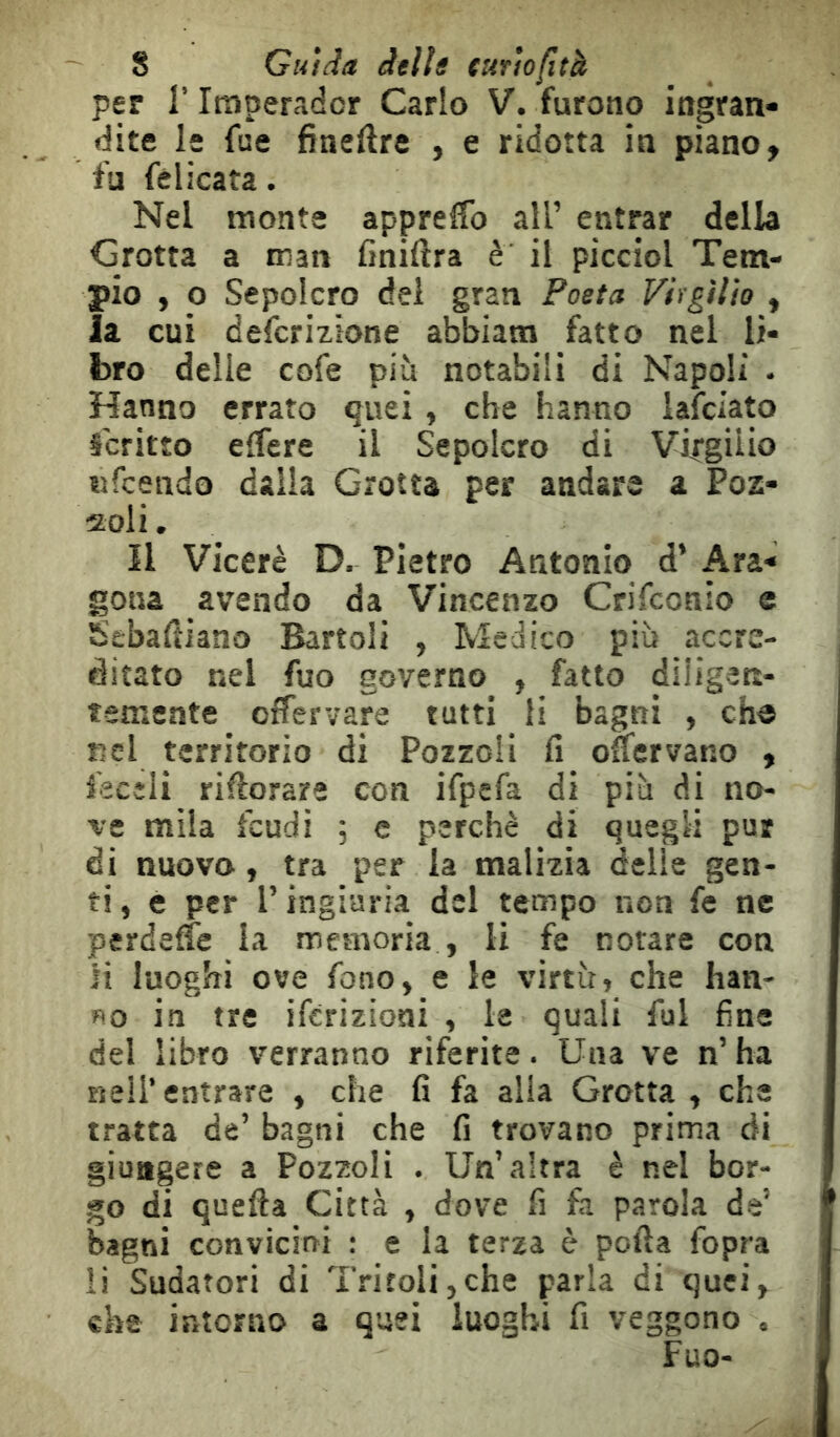 per r Iraperador Carlo V. furono ingran- dite le fue fineftre , e ridotta in piano ^ fu fèlicata. Nel monte apprelfo ail’ entrar della Grotta a man finiftra è il picciol Tem- pio , O Sepolcro dei gran Poeta Virgilio , ia cui defcrizione abbiam fatto nel li- bro delle cofe più notabili di Napoli - Hanno errato quei , che hanno lafciato Scritto elTere il Sepolcro di Virgilio «fcendo dalia Grotta per andare a Poz- 2oli, Il Viceré D. Pietro Antonio d’ Ara- gona avendo da Vincenzo Crifconio e Sebaftiano Battoli , Medico più accre- ditato nel fuo governo , fatto diligen- tameate offervare tutti li bagni , ch« nel territorio di Pozzoii fi offcrvano y fecîli riftorare con ifpefa di più di no- ve mila feudi ; e perchè di quegli pur di nuovo, tra per la malizia delie gen- ti , e per l’ingiuria del tempo non fe ne perdelfe la memoria , li fe notare con li luoghi ove fono, e le virtù, che han- no in tre iferizioni , le quali fui fine del libro verranno riferite. Una ve n’ ha nell’ entrare , che fi fa alla Grotta , che tratta de’ bagni che fi trovano prima di giungere a Pozzoii . Un’altra è nel bor- go di quefta Città , dove fi fa parola de’ bagni convicini : e la terza è polla fopra li Sudatori di Tritoli,che parla di quei, cha intorno a quei luoghi fi veggono , Fuo-
