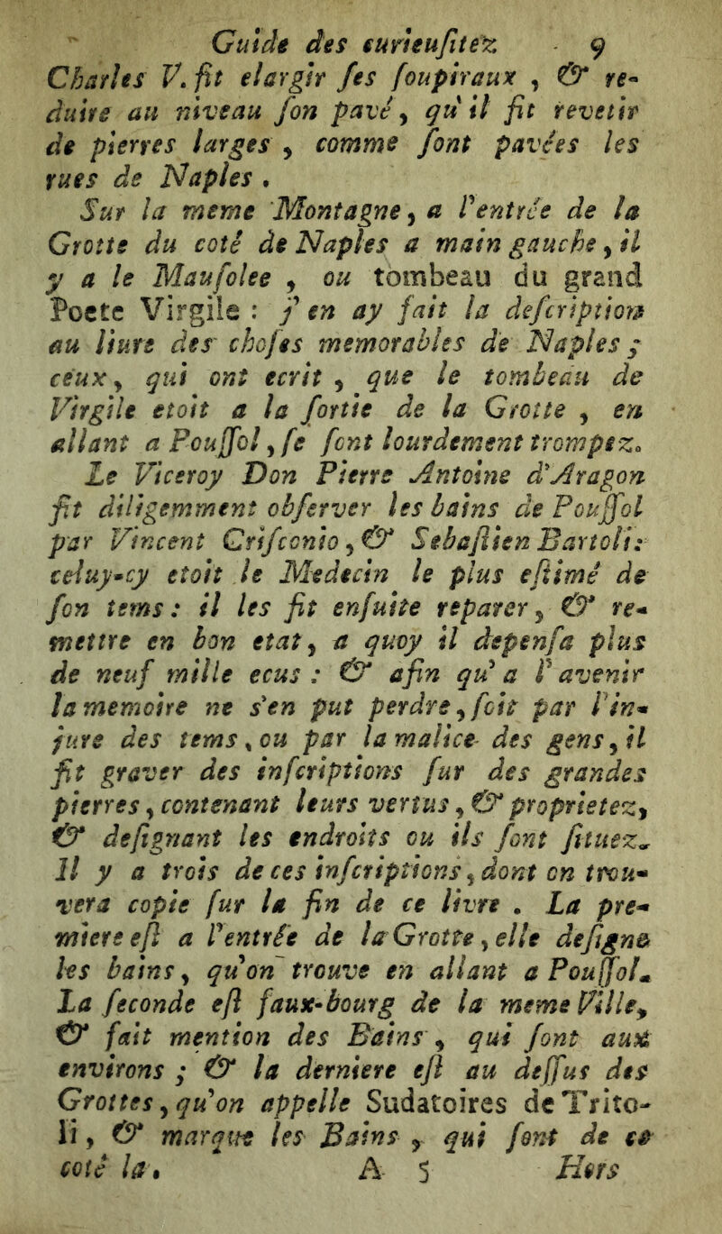 Charìes f.fìt elargir fes foupiraux , & re» duite au niveau fon pavé ^ quii fit revetìr de pierres larges , comme font pavées les rues de Naples • Sur la meme Montagne^ a rentrée de la Grotte du coté de Naples a main gauche, il y a le Mau folce , ou tombeau du grand Pocte Virgile : f en ay fait la defcriptiot;» au Hure des' chofes mémorables de Naples j ceux y qui ont écrit , que le tombeau de Virgile etoit a la fonie de la Grotte , en allant aPouJfolyfe font lourdement trompez. Le Viceroy Don Pierre Antoine dé Aragon fit diligemment obferver les bains de Pouffol par Vincent Qrifconio Sebafiien Barîoli: teluy*cy eîolt le Médecin le plus efiimê de fon îems : il les fit enfuite réparer y & re* mettre en bon état y a quoy il depenfa plus de neuf mille ecus : & afin qii a r avenir la mémoire ne s en put perdre y foie par lin* fure des îems ^ ou par la malice des gens y il fit graver des inferiptions fur des grandes pierres y contenant leurs vertus y & proprietez^ & defignanî les endroits ou ils font fituez^ Il y a trois de ces inferiptions y dont en trou* Ter a copie fur la fin de ce livre . La pre* miereefl a lentrée de la Grotte y elle de/ign& les bains y qu ori trouve en allant a Pouffolm La feconde efl faux^bourg de la memeVille^ & fait mention des Bains y qui font auX> environs ; & la derniere efl au defjus des Grottes y qu'on appelle Sudatoires de Trito- li, cr marqm In Bains , qui fant de te coté la, A S Hors