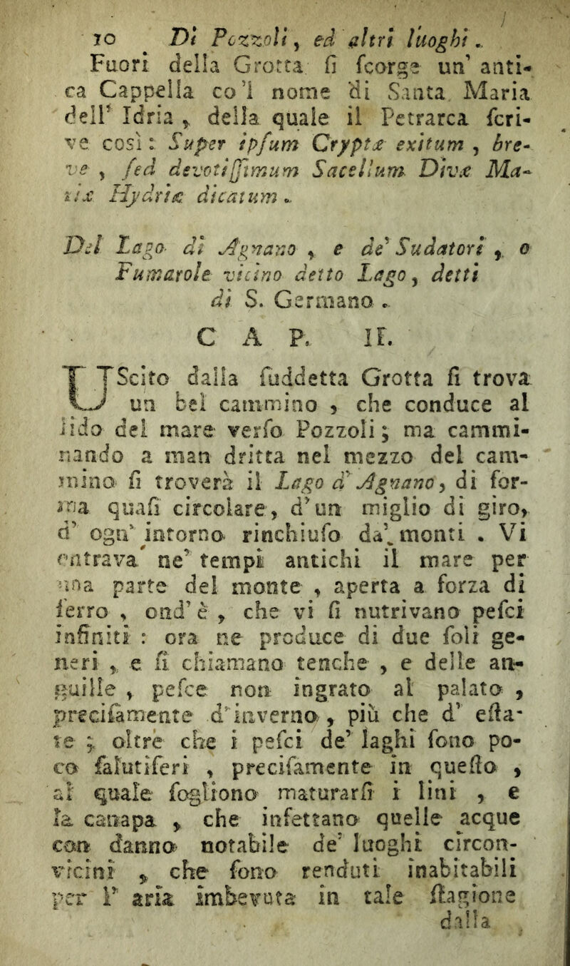 70 ^ Di Pczzolf y ed altri luoghi.. Fuori della Grotta fi fcarge un’ anti- ca Cappella col nome di Santa Maria dell^ Idria ^ deila quale il Petrarca fcri- ve così: Super ìpfum Crypte exìtum , bre* ve , feà devoti[fìmum Sacellum Divx Ma-- ttx Hydrtx dlcàìum ^ Del Lago- di AgnarsO ^ e de^ Sudatori y o Fumarole vicino detto Lago ^ detti dì S. Germano • C x\ P, IL Uscito dalla fuddetta Grotta fi trova un bel cammino 5 che conduce al lido del mare verfo Pozzoli ; ma cammi- nando a man dritta nel mezzo del cam- mino fi troverà il I.ago a Agnanoy di for- ma quafi circolare, d'un miglio di giro, d’ ogip intorno rinchiufo da’^ monti • Vi entrava^ ne’ tempi antichi il mare per 'ina parte del monte , aperta a forza di ferro , ond’ è , che vi fi nutrivano pefei infiniti : ora ne produce di due foli ge- neri y e fi chiamano tenche , e delle an- guille , pefee non ingrato al palato , precifamente d’inverilo , più che d’ efta- te ; oltre che i pefei de’ laghi fono po- co faìutiferi , precifamente in queflo , ai quale fogliono maturarfi i lini , e Ìa canapa , che infettano quelle acque con danno notabile de’ luoghi clrcon- v^ìcinì , che fono rendati inabitabili per r aria imbevuta in tale Cagione