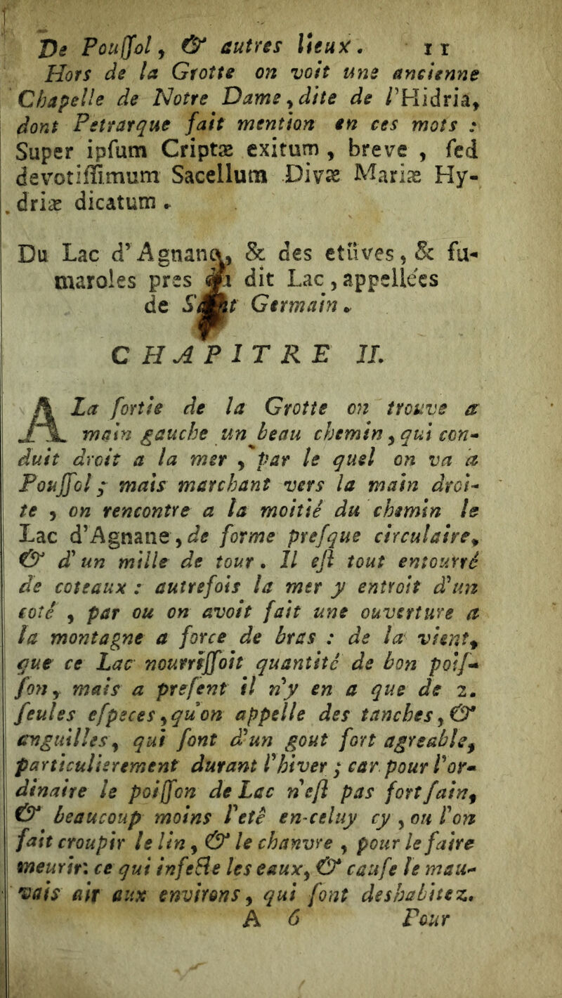 1 De Pouffol J & autres Weuy:. ir Hors de la Grotte on voit une ancienne Chapelle de Notre Dame ^ dite de /’Hidria, dont Pétrarque fait mention en ces mots • ! Super ipfum Criptæ cxitum , breve , fcd devoîifïîmum Sacellum Div^ Mariæ Hy- . driæ dicatum . Du Lac d’Agnan^, & des ctüves,& fu- maroles près Jfc dit Lac, appellecs de S^t Germain^ CHAPITRE JL A La [ortie de la Grotte on trouve a main gauche un beau chemin ^ qui con- duit droit a la mer , pat le quel on va a Pouf[ol y mais marchant vers la main droi- te , on rencontre a ta moitié du chemin le Lac d’Agnane,forme prefque circulaire^ & d'un mille de tour* Il eji tout entourré I de coteaux : autrefois la mtr y entrolt d'un coté , par ou on avoit fait une ouverture a la montagne a force de bras : de la vient^ que ce Lac nourriffott quantité de bon poif^» fon y mais a prefent il n'y en a que de 2. feules efpeces ^quon appelle des tanches cvgtiillesy qui font d'un goût fort agréable^ paniculUrement durant l'hiver; car pour Tor* dinaire le poijfon de Lac nefl pas forîfain^ & beaucoup moins l'etê en-celuy cy , ou l'on fait croupir le lin ^ & le chanvre , pour le faire meurir: ce qui infere les eauxy & caufe le mau- vais air aux environs ^ qui font deshabitez,