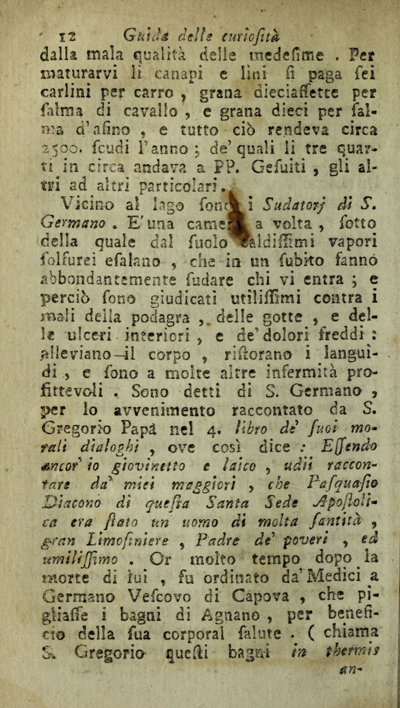 dalla mala qualità delie medefime . Per maturarvi lì canapi e lini fi paga fei carlini per carro , grana dieciaffettc per falma di cavallo , e grana dieci per ial- ma d’afino , e tutto ciò rendeva circa 2500. feudi l’anno i de’quali li tre quar- ti in circa andava a PP. Gefuiti , gli al- tri ad altri particolari.. Vicino al Iago fonc% i Sudatorj di 5’. Germano . E' una came^^ a volta , fiotto della quale dal fiuolo^ejdifìimi vapori folfurei efalaao , che in un fiubko fanno abbondantemente fiudare chi vi entra ; e perciò fono giudicati utiliffimi coatra i mali della podagra delle gotte , e del- le ulceri intericri , e de’dolori freddi ì alleviano-il corpo , rifiorano i langui- di » e fono a molte altre infermità pro- fittevoli . Sono detti di S. Germano , per lo avvenimento raccontato da S. Gregorio Papà nel 4. libro de' fitoi mo- rali dialoghi , ove così dice .• Emendo Ancor io giovinetto e laico , udii raccon- tare da' miei maggiori , che Eafquafìo Diacono di quePta Santa Sede Apojìoli- ca era flato un uomo di molta fantitee , gran Limoftniere , Padre de' poveri , ed umilifflmo . Or molto tempo dopo la morte di ìui , fu ordinato da’Medici a Germano Vefeovo di Capova , che pi- gliale i bagni di Agnano , per benefi- cio della fua corporal falute . ( chiama &. Gregorio quefii bagni h thermie