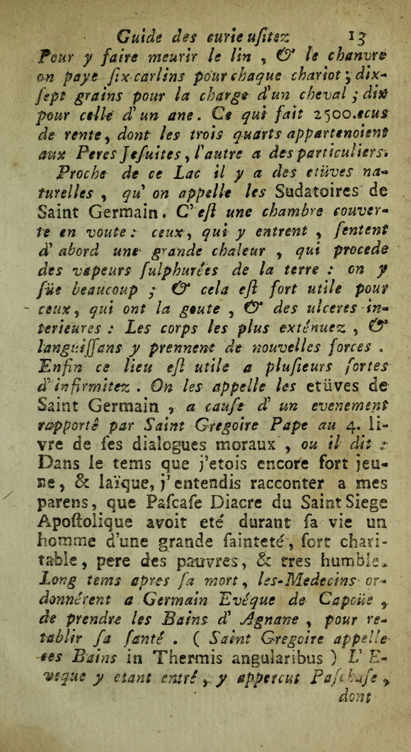 Guide des euYieufttez ij Four y faite rneunt le Un ^ & te chanvre an paye fix carlins pour chaque chariot y dix^ fept grains pour la charge d'un cheval ; di)ê pour aile d'un ane. Ce qui fait i^oo.ecue de rente ^ dont les tf*o}s quarts appartenojent aux Peres Je/uiîes y l'autre a des particuliers» Proche de ce Lac il y a des eîüyes na^ tutelles , qu on appelle les Sudâtoircs de Saint Germain. Cefi une chambre couver^ te en voûte: ceuxqui y entrent , [entent à' abord une' grande chaleur y qui procede des vapeurs fulphurêes de la terre : on y fût beaucoup y & cela efl fort utile pour ceux ^ qui ont la geute , €5* des ulcérés in* îerieures : Les corps les plus exténuez , & languijfans y prennent de nouvelles forces . Enfin ce lieu efl utile a plufieurs fortes d'infirmitez . On les appelle les ctüves de Saint Germain 9 a caufe d'un evenement rapporté par Saint Grégoire Pape au 4, li- vre de fcs dialogues moraux , ou il dit / Dans le tems que j’etois encore fort jeu- Ee, & laïque, J’entendis racconter a mes parens, que Pafeafe Diacre du Saint Siégé Apoftoîique avoit été durant fa vie un homme dune grande fainteté, fort chari- table, pere des pauvres, & très humble> Long tems apres fa mort, les^Medectns or- donnèrent a Germain Evêque de Capcüe ^ de prendre les Bains d' Agnane , pour re^ îablir fa fantê . ( Saint Grégoire appelle ces Bains in Thermis angularibus ) V E- itsque y étant entré y y appetcuî pajeh^fe ^