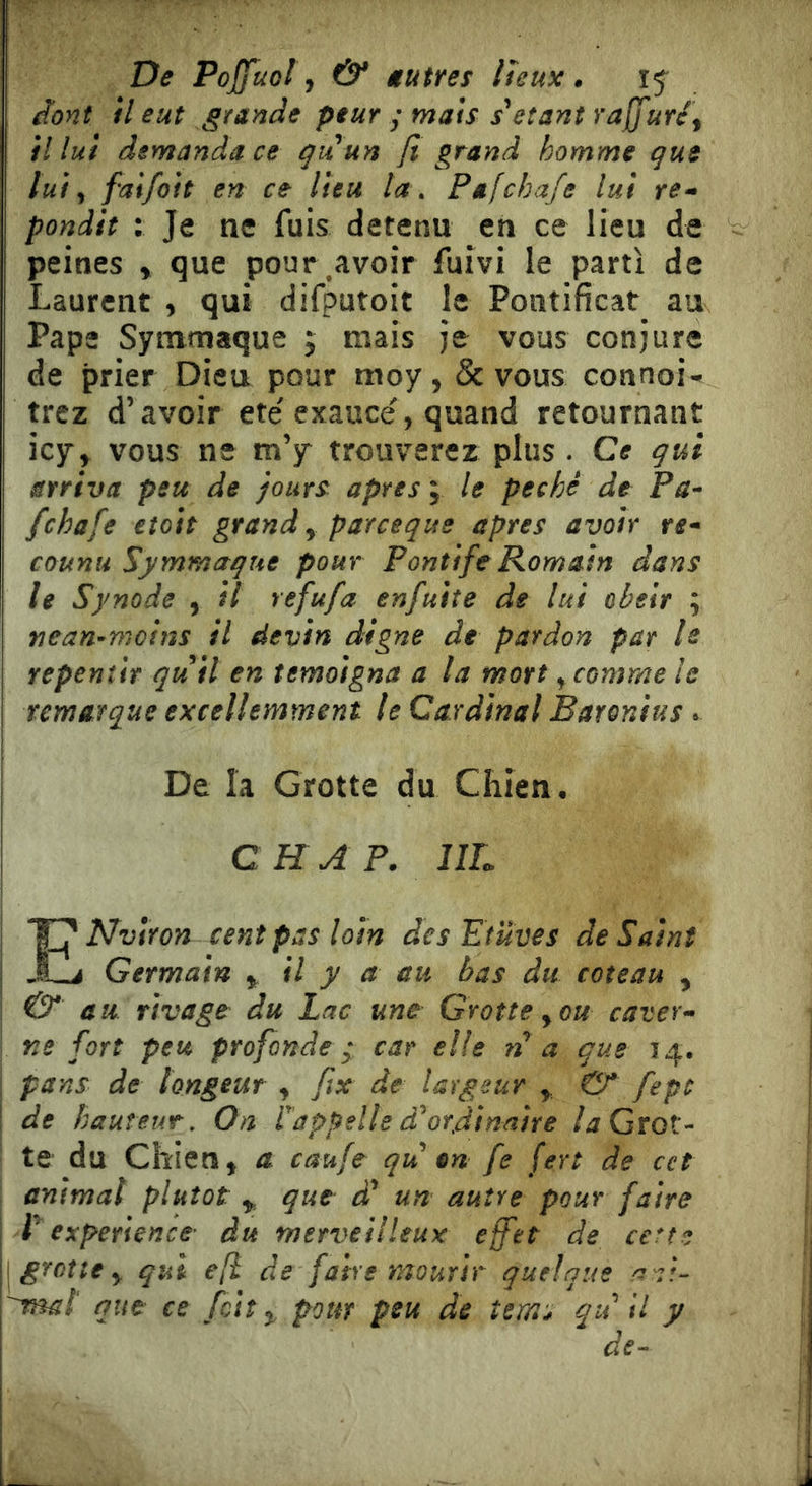 De Pojfuol ^ & âutres lieux. 15^ dont H eut grande peur ; mats s\îant rafjuré^ il lui demanda ce gu un fi grand homme que lui ^ faifoit en ce lieu ta . Pafchafe lut re-» pondit : Je ne fuis detenu en ce lieu de peines » que pour ^avoîr fuivi le parti de Laurent , qui difputoit le Pontificat^ au Pape Symmaque ; mais je vous conjure de prier Dieu pour moy, & vous connoi^ trez d’avoir été exaucé, quand retournant icjr, vous ne m’y trouverez plus . Ce qui arriva peu de jours aptes ; le péché de Pa- fchafe eîott grand y parceque apres avoir re* counu Symmaque pour Pontife Romain dans le Synode , il refufa enfuite de lui obéir ; nean-moins il devin digne de pardon par le repeniit qu ìi en témoigna a la mort, comme le remarque excellemment le Cardinal Baronius t De la Grotte du Chien. CH A P. IIL ENvlron cent pas loin des Etuves de Saint J Germain y il y a au bas du coteau , & au rivage^ du Lac une Grotte y ou caver* ne fort peu profonde car elle n a que 14. ; pans de longeur , fix de largeur y & fepc ! de hauteur. On ï appelle à ordinaire /j Grot- te du Chien, a caufe qu en fe fert de cet animal plutôt y que êü un autre pour faire P expérience du merveilleux effet de cette { grotte y qui efï de faire mourir quelque a-::- 'ma! que ce fetî y pour peu de îems qu il y de^