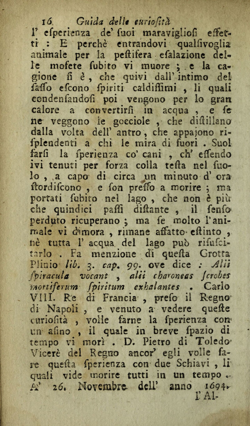 tó. Guida delle eurtojìtd r cfperienza de’ fuoi maravigiiofi effet- ti : E perchè entrandovi qualfivoglia animale per la peftifera efalazione del- le mofcte fubito vi muore ; , e la ca- gione fi è, che quivi dall’intimo del fa.'ffo efcono fpiriti caldiffirai , li quali condenfandofi poi vengono per lo gran calore a convertirli in acqua , e fe ne veggono ie gocciole , che dilìillano dalla volta dell’ antro , che appaiono ri- fplendenti a chi le mira di fuori . Suol farli la fperienza co’ cani , eh’ effendo ivi tenuti per forza colla tetta nel fuo- lo , a capo di circa ^n minuto d’ ora flrordifeono , e fon pretto a morire ; ma portati fubito nel lago , che non è più che quindici patti dittante , il fenfa perduto ricuperano ; ma fe molto l’ani- male vi dimora , rimane affatto- ettinto , nè tutta r acqua del lago può rifufei- tr.rlo . Fa menzione di quella Grotta Plinio liù. 3. cap, ÇÇ. ove dice ; fp'ìracula vacant , aUi charoneas jcrobts ntortìferum fpìrstum exhalantes , Carlo Vili. Re di Francia , prefo il Regno' di Napoli , e venuto a vedere quelle curiofità , voile farne la fperienza com un afino , il quale in breve fpazio di tempo vi morì . D. Pietro di Toledc Viceré del Regno ancor’ egli volle fa- re quella fperienza con due Schiavi , li quali vide morire tutti in un tempo /i’ 20. Novembre- deli’ anno 1094, r Al-