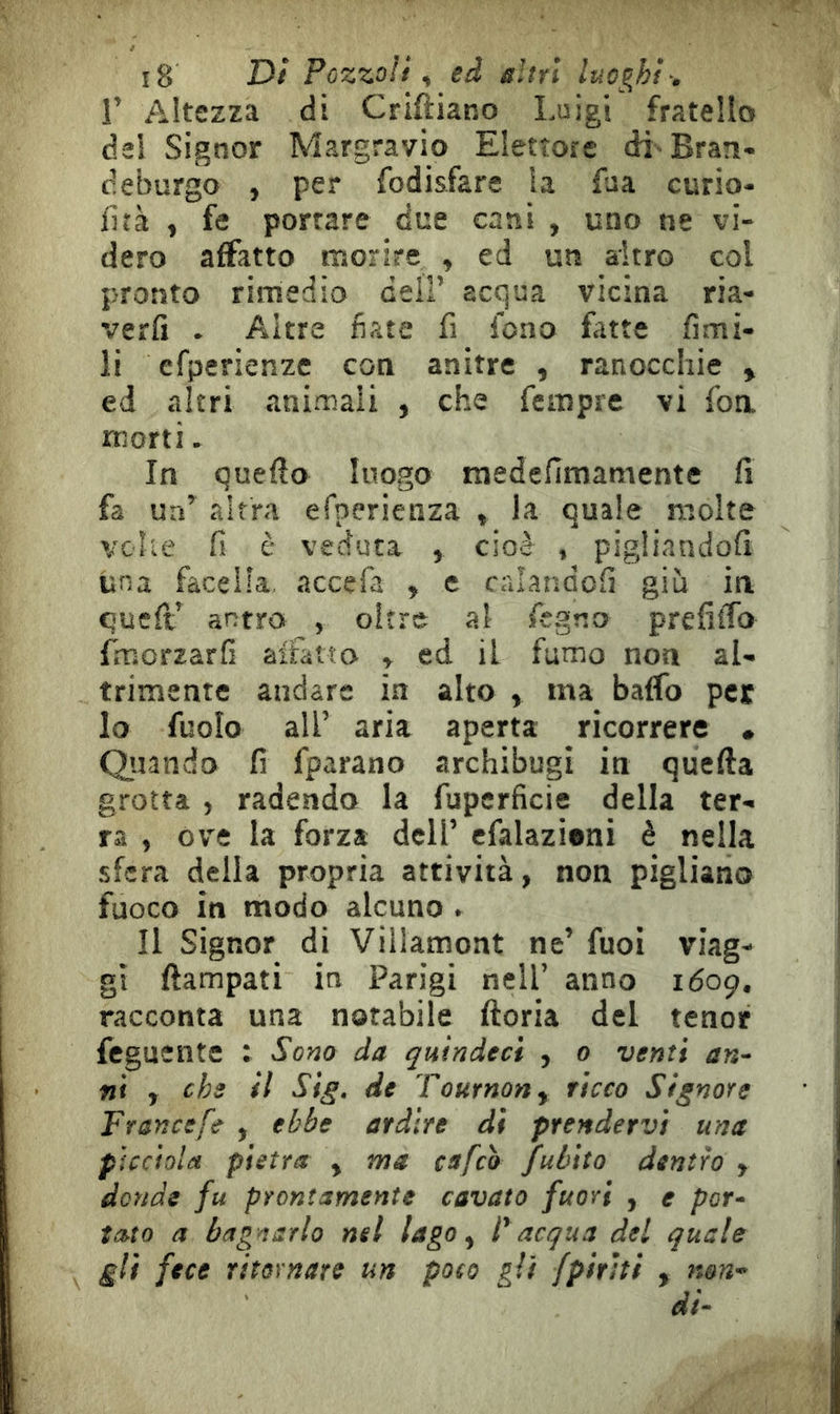 r Altezza di Criftiano Luigi fratello del Signor Margravio Elettore di-Bran- deburgo , per fodisfare la fua curio- llìà , fe portare due cani , uno ne vi- dero affatto morire , ed un altro col pronto rimedio dell’ acqua vicina ria- verli . Altre fiate fi fono fitte limi- li efperienze con anitre , ranocchie , ed altri animali , che fempre vi foa morti. In quello luogo niedefimamente fi fa un’ altra efperienza , la quale molte velie fi è veduta , cioè , pigliandoli una facelìa. accefa , e calandoli giù in quell’ antro , oltre al fegno prefitfo fmorzarfi alfatto y ed il fumo non al- trimente andare in alto , ma baffo per lo fuolo all’ aria aperta ricorrere • Quando fi fparano archibugi in quella grotta , radendo la fuperficie della ter- ra , òv'e la forza dell’ efalazieni è nella sfera della propria attività, non pigliano fuoco in modo alcuno » Il Signor di Viilamont ne’ fuoi viag- gi ftampati in Parigi nell’ anno 1Ó09. racconta una notabile ftoria del tenor feguente : Sono da quìndeci , 0 venti an- ni y che il Sig. de Tournony ricco Signore Francefe , ebbe ardire di prendervi una pìcciola pietra , me cafeò jfubito dentro , donde fu prontamente cavato fuori , e por- tato a bag narlo nel lago y F acqua del quale gli fece ritornare un poco gli fpiriti , non-