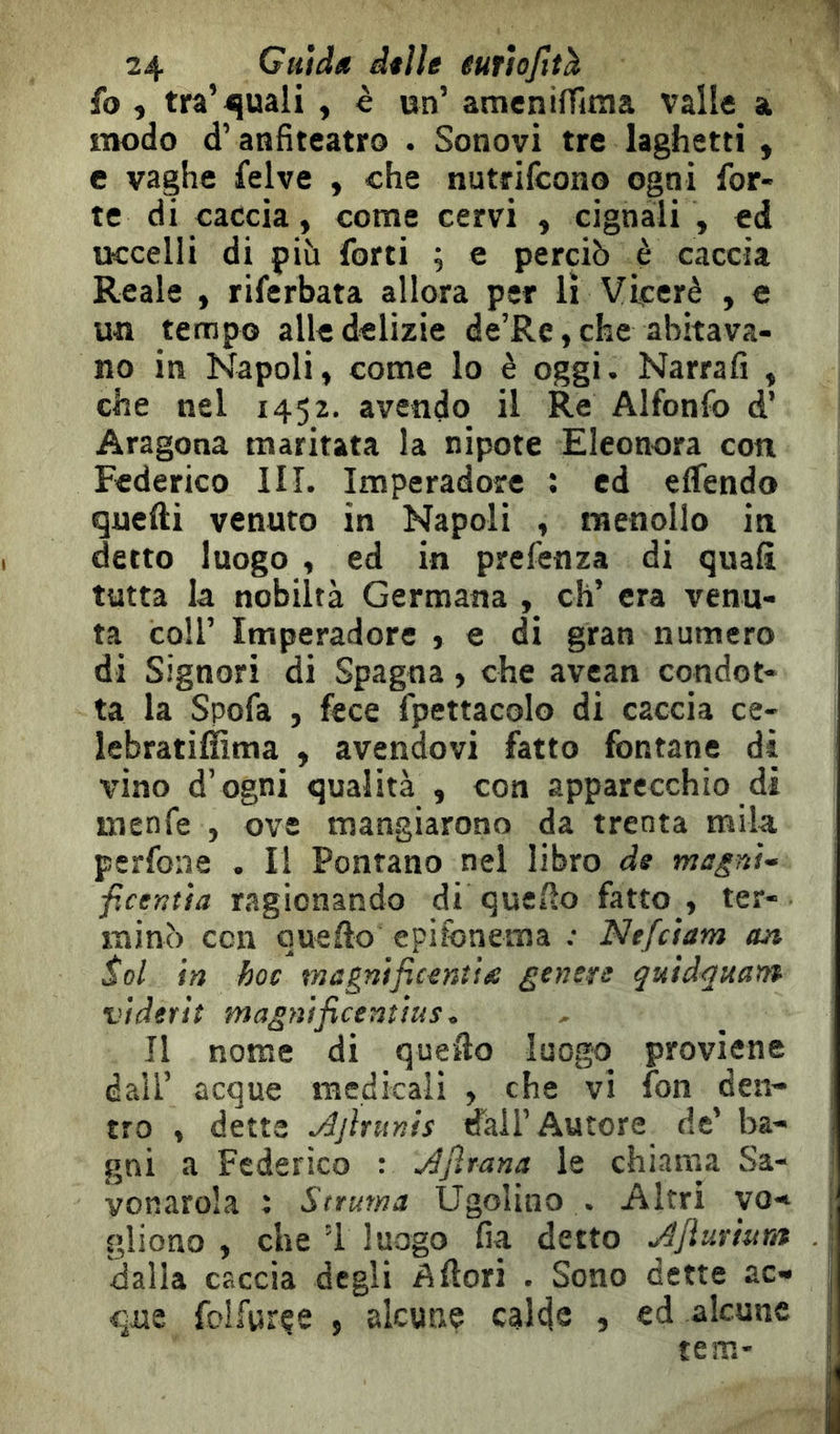 fo , tra’^uali , è un’ ameniffitna valle a modo d’anfiteatro . Sonovi tre laghetti , e vaghe felve , che nutrifcono ogni for- te di caccia, come cervi , cignali , ed uccelli di pih forti ; e perciò è caccia Reale , riferbata allora per lì Viceré , e un tempo alle delizie de’Re,che abitava- no in Napoli, come lo è oggi. Narrafi , che nel 1452. avendo il Re Alfonfo d’ Aragona maritata la nipote Eleonora con Federico HI. Imperadore : ed elTendo quelli venuto in Napoli , menollo in detto luogo , ed in prefenza di quali tutta la nobiltà Germana , eh’ era venu- ta coir Imperadore , e di gran numero di Signori di Spagna, che avean condot- ta la Spofa , fece fpettacolo di caccia ce- lebratillima , avendovi fatto fontane di vino d’ogni qualità , con apparecchio di inenfe , ove mangiarono da trenta mila perfone . Il Fontano nel libro de magnU ficentìa ragionando di quello fatto, ter- minò con quello epifonema : Nefciam an Sol in hoc tnagnificemia genere qutdquam viderit magnificentìus. Il nome di quello luogo proviene dall’ acque medicali , che vi fon den- tro , dette Ajhunts dail’Autore de’ ha- j gni a Federico : Àjìrana le chiama Sa- vonarola : Struma Ugolino . Altri vo- gliono , che ’i luogo fia detto ^Jiurntra . | dalla caccia degli Allori . Sono dette ac- j que Ibllgrçe , alcune calde , ed alcune ^ tem* !