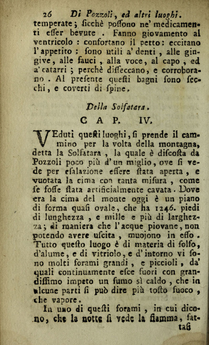 i6 Di Pozzoli^ ed altri luoghi. temperate y ficchè poffono ne’ medicamen- ti cffer bevute . Fanno giovamento al ventricolo : confortano il petto; eccitano r appetito ; fono utili a’ denti , alle gin- give, alle fauci , alla voce, al capo , ed a’catarri j perchè diffeccano, e corrobora- no . Al prcfente quefti bagni fono fcc» chi, e coverti di fpine. Della Solfatara, CA P. IV. VEduti quelli luoghi, fi prende il cam- mino per la volta della montagna, detta la Solfatara , la quale è difcofta da Pozzoli poco pih à’ un miglio, ove fi ve- de per efalazione effere fiata aperta, c vuotata la cima con tanta mifura , come fe foffe fiata artificialmente cavata. Dove era la cima del monte oggi è un piano di ferma quali ovale, che ha 1246. piedi di lunghezza , e mille e pib di larghez- za; di maniera che Tacque piovane,non potendo avere ufeita , muojono in efib . Tutto quefto luogo è di materia di folfo, d’alume, e di vitrioIo,e d’intorno vi fo- no molti forami grandi , e piccioli , da’ quali continuamente efee fuori con gran- difilmo impeto un fumo sì caldo , che in ftlcune parti fi pub dire piti tofio fuoco » che vapore. In uno di quelli forami , in cui dico- no, cht U nous fi Ycde U ûioima, fat- tag