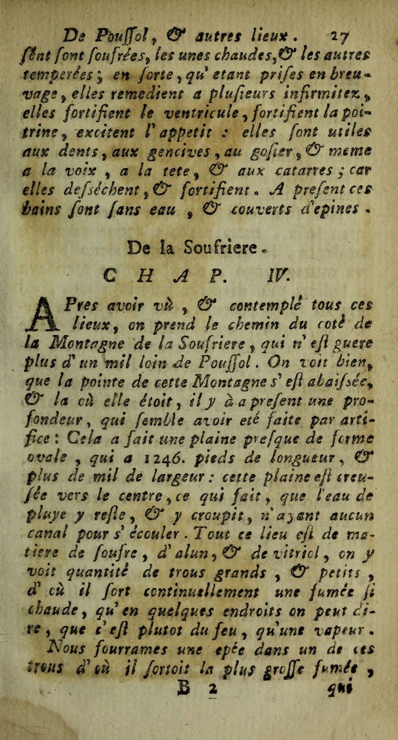 Us Poujfolf & autres lieuH. 17 fênt font fcufrées^ les unes chaudes^& les autres îempaêeSy en forte étant prifes en breu^* vage^ elles remédient a plu/ieurs infirmitez ^ elles fortifient le ventricule^ fortifient la poi-* trine ^ excitent f appétit : elles font utiles aux dents ^ aux gencives ^ au gojïer^Û' meme a la voix ^ a la tete ^ & aux catane s y car elles àefsèchent fortifient o A prefentces hains font fans eau , 0^ couverts d'épines • De !a Soufrière* C H A P. IV. A Près avoir và , & contemple tous ces lieux y on prend le chemin du coti de la Montagne de la Soufrière y qui n eji guère plus d un mil loin de Pouffol. On voit bteny que la pointe de cette Montagne efi abai/ôêcy la cà elle était j il y à a prefent une pro-* fondeur y qui femlle avoir été faite par arti* fice : Cela a fait une plaine prefque de ferme ovale y qui a 124Ó. pieds de longueur ^ O* plus de mil de largeur: cette plaine eft eteu- fée vers le centre y ce qui fait y que ïeau de pluye y refie y & y croupit y n ayant aucun canal pour écouler . T ont ce lieu eji de ma- titre de foufre y d'alun y & de vitricl y on y voit quantité de trous grands , O petits , d* cù il fort continuellement une fumée fi chaude y qd en quelques endroits on peut di^ re y que défi plutôt du feu y quune vapeur. Nous fourrâmes une tpée dans un de ces ^rous d CH il fçrtoit la plus fumée , S 2 qni