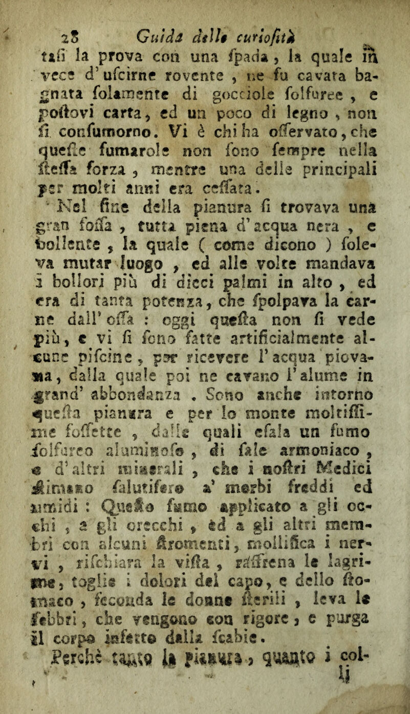 tifi la prova con una fpao’a, la quale in vece d’ufcirne rovente , ne fu cavata ba- gnata foUmente di gocciole folfuree , e fìoftovi carta, ed un poco di legno , non Ìì confumorno. Vi è chi ha offervato, che quelle fumarole non fono Tempre nella ftelfa forza , mentre una delie principali jssr molti anni era ceffata. ■ Nel fine della pianura fi trovava una gran foffa , tutta piena d’acqua nera , e bollente , la quale ( coma dicono ) fole- va mutar luogo , ed alle volte mandava à bollori più di dicci palmi in alto , ed era di tanta potenza, che fpolpava la car- ne dall’ oifa : oggi quella non fi vede più, e vi fi fono fatte artificialmente al- cune pifeine, par ricevere l’acqua piova- na, dalla quale poi ne cavano i’alume in grand’ abbondanza . Sono anche intorno quella pianerà e per io monte moltiffi- irsc folfctte , dalie quali cfala un fumo foifureo aliimiKofo , di fale armoniaco , e d’altri miserali , che i aoiiri Medici dimeno falutifere a’ merbi freddi ed «midi : C^uato fumo applicato a gii oc- chi , a gli orecchi , èd a gli altri mem- tri con alcuni Æromenti, mailifica i ner- vi , rifehiara la villa , rJiiftena le lagri- lete, toglie i dolori del capo, e dello fto- tnsco , feconda le donne uerili , leva le febbri, che vengono con rigore, c porga il corpo infetto della fcabie. Perche » guanto i col- \ì