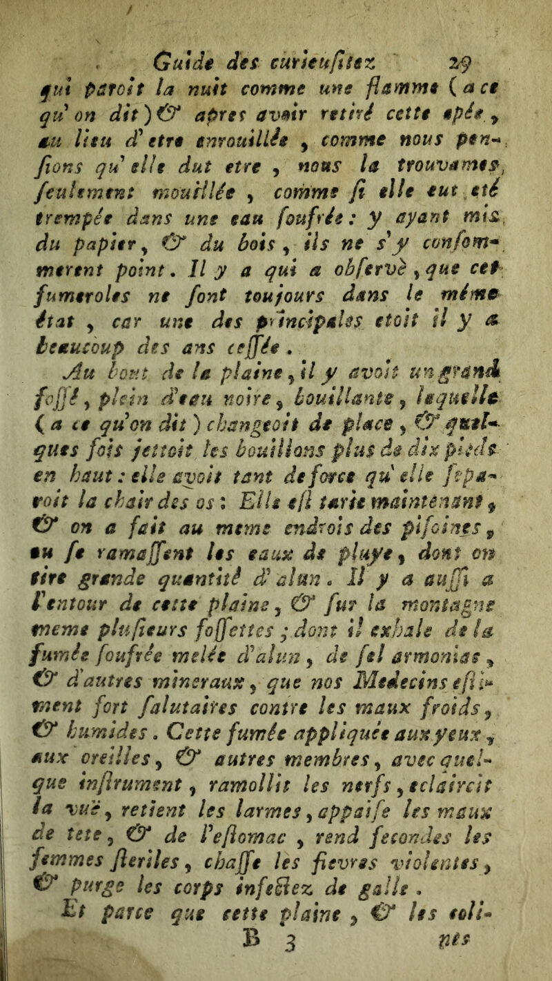 fui pâtoit la nuit comme une flamme {ace qu on dit)(^ apret avmr retiré cette epée y au lieu d* etre enrouillée y comme nous pen^ fions qu elle dut etre , nous la trouvâmes, feulement mouHlée , comme fi elle eut été trempée dans une eau foufrée : y ayant mis, du papier y O* du bois y ils ne s*y con fom* mirent point. Il y a qui a ob fervè ^ que cef fumer oies ne font toujours dans le mima état y car une des puncipâUs etoit il y te beaucoup des ans ceffée . Au lotit, delà plaine yil y avoJt un.grand fojjê y plein deau noire y bouillante y ieqîtullt {a ce quon dit ) changeoit de place y &gutU ques fois fetîoit les bouillons plus de dix pjHh en haut : elle avoh tant de force qu elle jhpa^ roit la chair des os ; Elis efi tarie maintenanf y & on a fait au meme endrois des plfoines y eu fe ramajfent les eaux de pluye y dont on sire grande quantité d alun. Il y a aujfi a f entour de cette plains, & fur la montagne meme ptufieurs fo(feîtes y dont il exhale delà fumée foufrée mslée dahmy de fel armonias y & d autres minéraux y que nos Médecins eft l^ ment fort falutahes contre Us maux froids y & humides. Cette fumée appliquée aux yeux y aux oreilles y & autres membres y avec aueU que inflrument y ramollit les nerfs y éclaircit la vue y retient Us larmes y appai fe Us maux de tete y & de feftomac y rend fécondés Us femmes fleriles y chaffe Us fievres violentes y ^ purge les corps infeêiez de galle. Et parce que sette plaine y & les eolU B 3 tiis