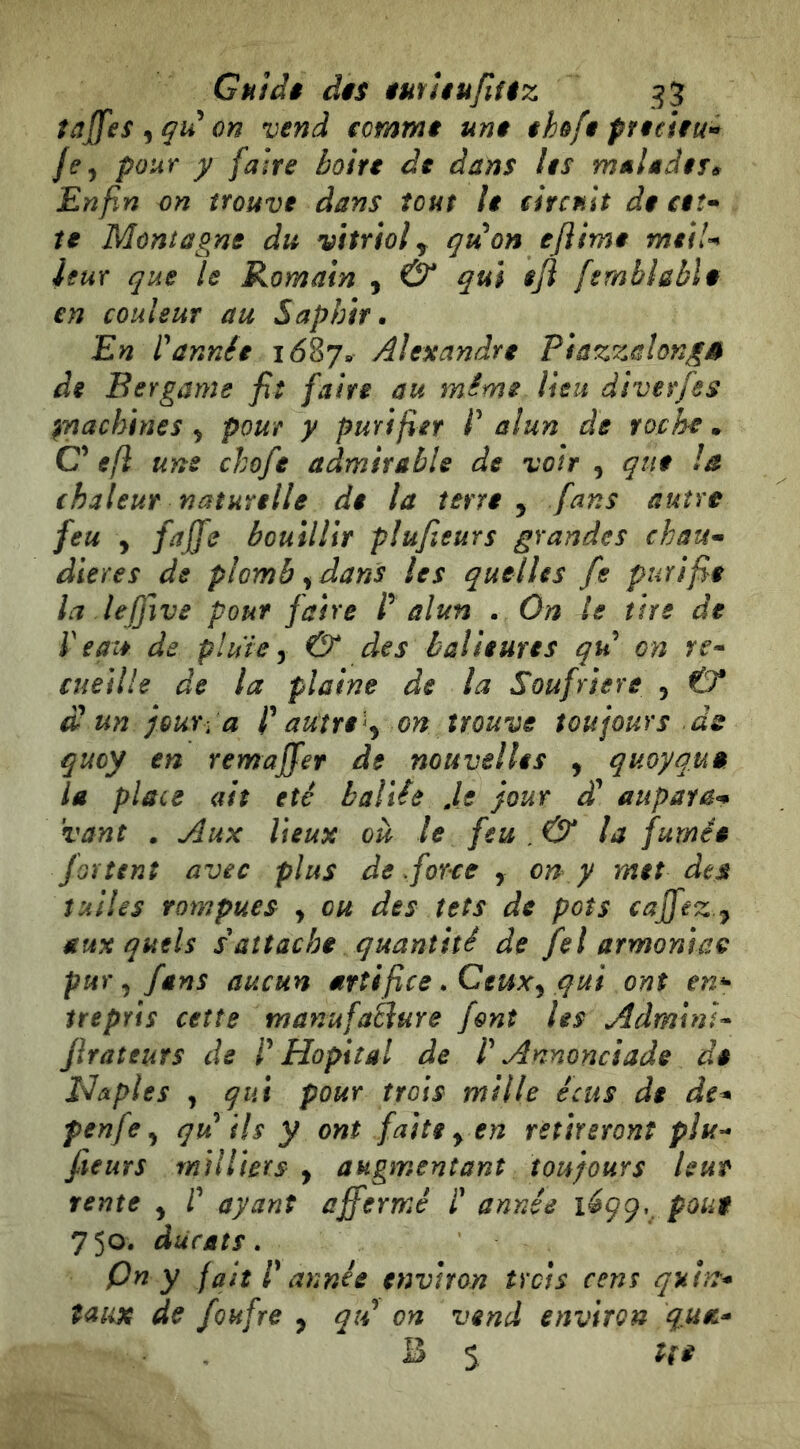 tajfes on vend somme une ehofe pneiiu^ /f, pour y faire boirt de dans les maUdif^ Enfin on trouve dans tout le ehcnit de ctî* te Montagne du vitriol ^ gu on ejlime meiU leur que le Romain , & qui eji fsmbhbïi en couleur au Saphir. En rannée 1687. Alexandre PiazzalongS de Bergamo fit faire au même lieu diverfes ^nachines ^ pour y purifier P alun de roche . C’ efl une chofe admirable de voir , que la chaleur naturelle de la terre , fans autre feu , faffe bouillir piujieurs grandes chau^ dieres de plomb y dans les quelles fe purifie la lejfive pour faire P alun . On le tire de ideate de pluie y & des balieures qid on rf- cueille de la plaine de la Soufrière 5 & £ un jour:a P autre 'y on trouve toujours ds qucy en remajfer de nouvelles , quoyquê la place ait été haliée Je jour aupara^ vanì . Aux lieux où le feu . & la fumée fortent avec plus de .force , on y met des tuiles rompues , ou des têts de pots cajfez y auxquels s attache quantité de fel armonia^ pur y fans aucun artifice. Ceuxy qui ont en^ trepYis ceîîe manufaèlure font les AdminÎ'^ JiraîeuTS de P Hôpital de P Annonciade de Naples J qui pour trois mille écus de de^ penfe y qu^ ils y ont faite y en retireront plu- fieurs milliers , augmentant toujours leur rente y P ayant affermé P année 1^99.. poue 750. ducats, pn y fait P année environ îrcis cens quht* taux de fouf re y qtP on vend environ quet* B s Ut