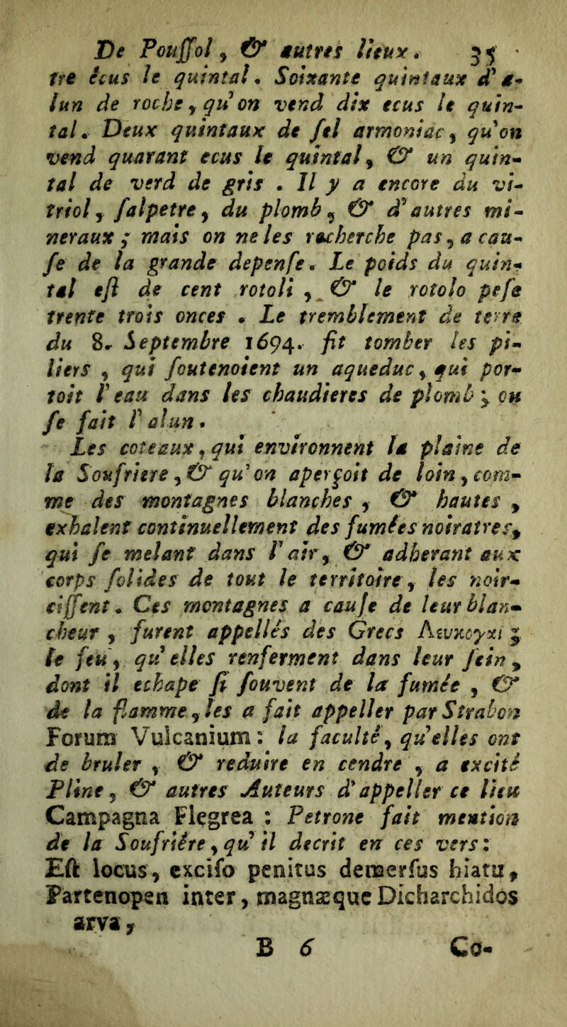 tfe êcus le quintal. Soixante quinfaux g* tun de roche y qt! on vend dix ecus le quin^ tal. Deux quintaux de fel armoniac^ quon vend quarant ecus le quintale & un qutn-^ tal de vsrd de gris . Il y a encore du vU triol J falpetre y du plomb ^ & d^ autres mi^ net aux ; mais on ne les recherche pas^acau^ fe de la grande depenfe . Le poids du quhu tal eji de cent rotoli y & le rotolo pefe trente trois onces • Le tremblement de terra du 8^ Septembre 1694. tomber les pi^> liers , qui foutenoient un aqueduc^ qui por^ toit r eau dans les chaudières de plomb y çh fe fait r alun. Les coteaux^ qui environnent la plaine de la Soufrière ^ & qu'on aperçoit de loinycom^ me des montagnes blanches y & hautes , exhalent continuellement des fumfes noiraîresy qui fe mêlant dans Lair y & adhérant aux corps foliâes de tout le territoire y les noir-» ciffent. Ces montagnes a cauje de leurblan-- cheut y furent appelles des Grecs Aivxoyxi 5 fe feu y qu elles renferment dans leur fein y dont il echape fi fouvent de la fumée , 0* de la fiamrne y les a fait appeller par Strabon Forum Vuicanium: la faculté y quelles ont de brûler y & réduire en cendre y a excité Pline y & autres Auteurs à' appeller ce lieu Campagna Flçgrea ; Fettone fait mention de la Soufrière y qu^ il décrit en ces vers: Eft iociis, cxcifo penitus demerfus hiatu. Partenopea inter, magnæquc Dicharchidos am f Co« B 6