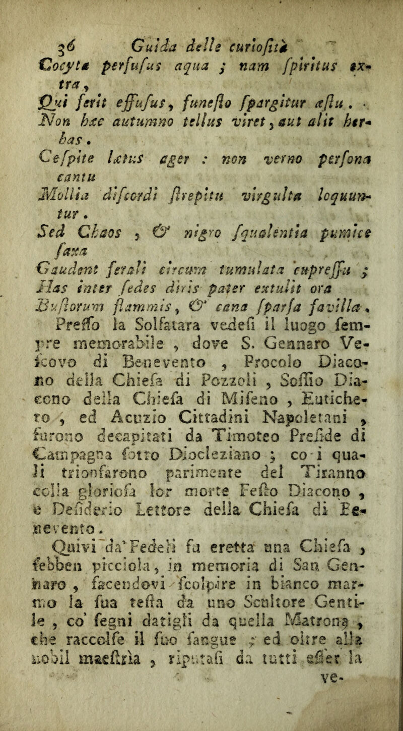 ^6 Guida delle curloflîét Cocftd petfiifus aqua y nam fplrhus ix* tra y Qjit ferit ^ffufuÿy funeflo fpargitur aflu . • Non hxc autimno tellus viret ydut alif hit* bas • Cefpite UtiiS ager : non verno per fona canili Mùllia difcordi jirepUii virguUa Icquurk- tur. Sed Chaos , & nlgro fquûUntla pumtcs faxa Gaudent ferali eircura tumulata cHpreffu ; lias inter fede s dir ss pater exîidit ora Buftorum fìammìs ^ & carta fparfa favilla ^ Prelfo la Solfatara vedefi il luogo fem- pre memorabile , dove S. Gennaro Ve- scovo di Beo e vento , Procolo Diaco- no della Chiefa di Pczzoli 5 Soffia Dia- cono della Chiefa di Mifeno , Eutiche- to , ed Acuzio Cittadini Napoletani > furono decapitati da Timoteo Preiide di Campagna fotìo Diocleziano ; co i qua- li trionfarono parimente dei Tiranna colla gloriofa lor morte Fef^o Diacono , e Defìderio Lettore deila Chiefa di Ee^ nevento. Quivi da’Fedeli fa eretta una Chiefa , febben pkcioia, in memoria di San Gen- fìaro , facendovi fcolpke in bianco mar- n*a la fua tefta da uno Scultore Genti- le , co’ fegni datigli da quella Matrona y che raccelfe il fuo fangiie ; ed oirre alla uobil maefìrìa 5 ript^tafi da tutti efler la ve-