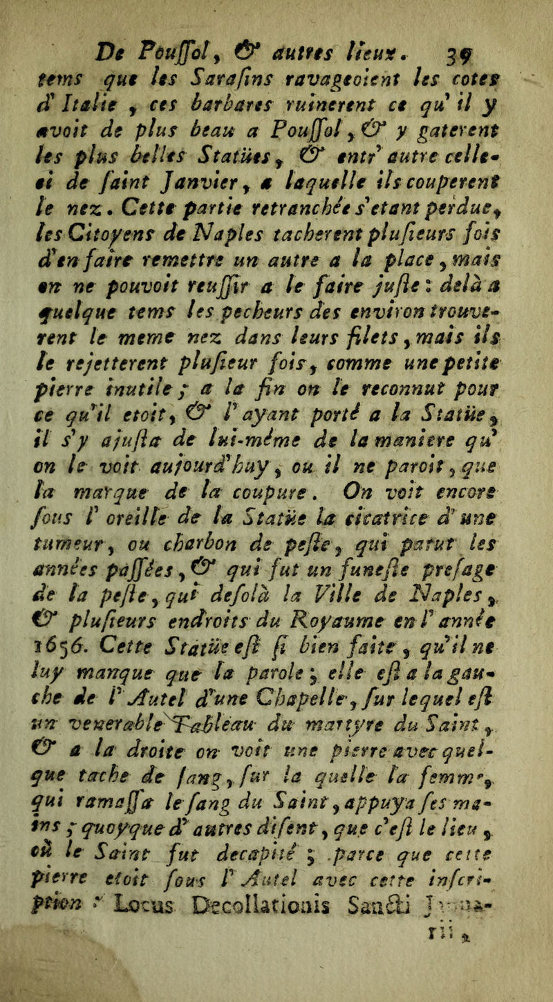 tems qui Us Sarafins ravageoient Us cotes (ï Italie y ces barbâtes ruinèrent ce qu il y mvoit de plus beau a Pouffot y& y gâtèrent Us plus belles Statues y & entr autre celle* ai de jaint Janvier y a laquelle ils coupèrent le nez. Cette partie retranchéesUtantperducy tes Citoyens de Naples tachèrent plufteurs fois dan faire remettre un autre a la place y mais en ne pouvait reuffir a le faire Jufle: delà a quelque tems les pécheurs des environ trouve* sent le meme nez dans leurs filets ymais ils te rejeîterent plujieur fois y comme une petite pierre inutile p a la fin on U reconnut pour ce qu^il etoity & P ayant porté a la Statue y il s'y ajiifia de luUméme de la maniere qvi on le voit aujourd'huy ^ ou il ne patoii ^ que ta marque de la coupure. On voit encore fous P oreille de la Statue la cïcaince d'une tumeur^ ou charbon de pejie y qui parut les années pàjfées y & qui fut un funejie prefage de ta pejity qui defolà la Ville de Naples y, & plufteurs endroits du Royaume en P année 1656. Cette Statue eji f bien faite y qu^ilne luy manque que ta parole *y elle eji a la gau* che de P Autel datine Chapelle y fur lequel efl un venerableA^^léau du martyre du Saint y. & a la droite on voit une pierre avec quel- que tache de fangy fur la quelle ta femm^y qui ramaffa le fangdu Saint y appuya fes ma* in s ; quoyque dP autres difenty que cefi le lieu y le Saint fut décapité j .parce que cette pierre eioit fous P Autel avec cette infen* fmn t Lotus Decoîlatioais Saa£li Jv-îa-