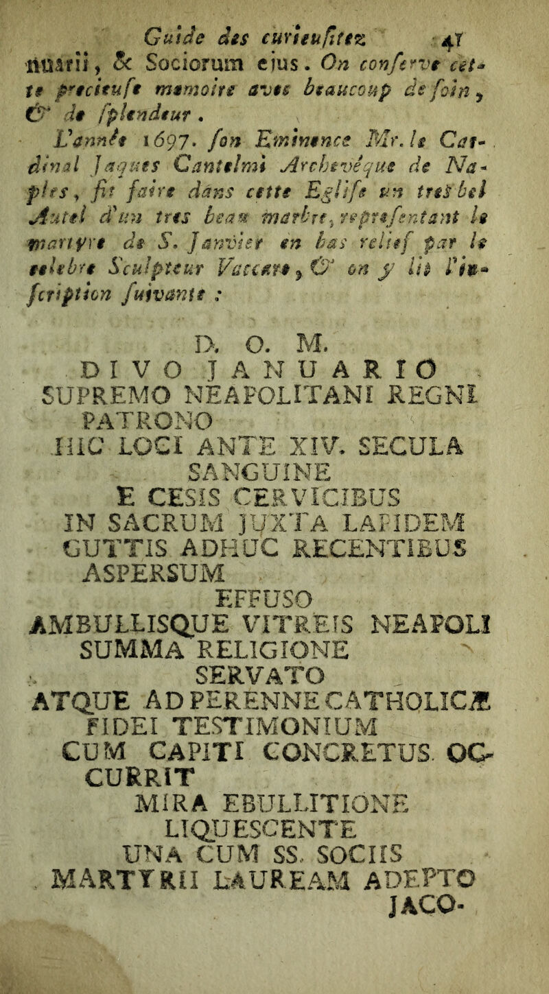 Guide des eurìeu/ìftz 4T 'rtüârîi, 8c Sociomm eius. On conferve at- te p'ecituft mémoire avec beaucoup de foin ^ Û de fplendeur . Vannfe 1697. fon Emìnencs Mr.lt Cat- dinal Jaquts Canttlmi Archevêque de Na- plfs, fit faire dans cette Egli fs un irti bel Autel d'un très beau marbrereprefentant le martyre de S. Janvier en bas relief par h eelebte Sculpteur Vaccttrty& on f lit l'iit- fcription fuivante : î>. O. M. D I V O T A N U A R r O SUPREMO NÊAPOLITANÎ REGNI PATRONO iiiC LOG! ANTE XÎV. SECULA SANGUINE E CESÎS CERVICIBUS ÏN SACRUM jyXTA LAFIDEM GUTTIS ADHUC RECENTIBÜS ASPERSUM EFFUSO AMBULLISQUE VITREÎS NEAPOLÎ SUMMA RELIGIONE SERVATO ATQUE AD PERENNECATHOLÎCÆ FIDEI TESTIMONTUM CUM CAPITI GONCRETUS. OC- CURRIT MIRA EBULLITIONE LIQUESCENTE UNA CUM SS., socns marttrii lauream adepto JACO-