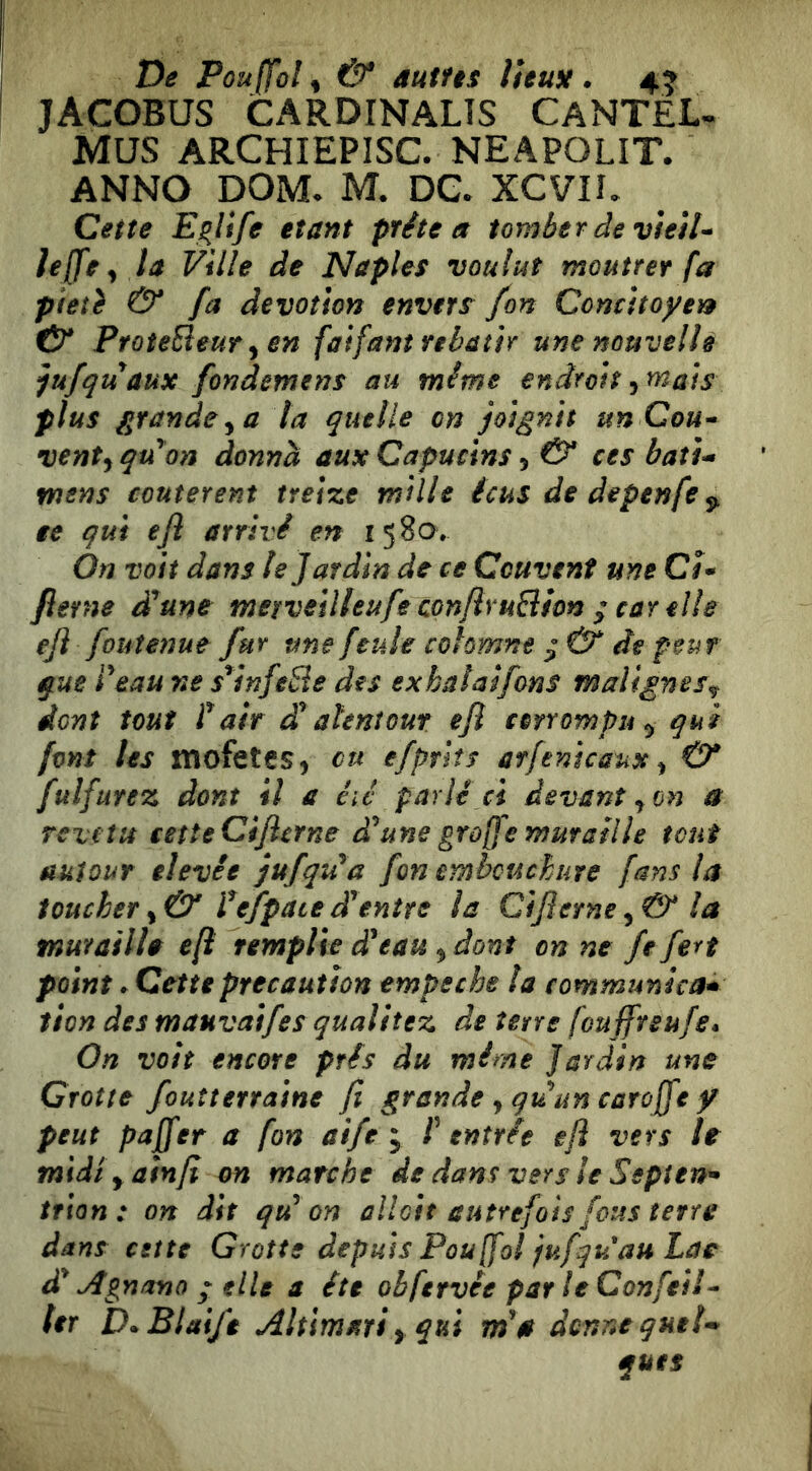 De Pouffol^ & autUs ÎUuH. 4? JACOBUS CARDINALÎS CANTEL- MUS ARCHIEPISC. NEAPOLIT. ANNO DOM. M. DG. XCVIL Cette E^life étant prête a tomber àe vtetU Ie[fe^ la Ville de Naples voulut moutrer fa pieté & fa dévotion envers fon Concitoyen tV PfoteEieur ^ en faifant rebâtir une nouvelle jufquaux fondemens au même endroit ^mais plus grande y a ta quelle on joignit un Cou* ventai qu'on donna aux Capucins, & ces batu mens coûtèrent treize mille icus de depenfe ^ ee qui efl arrivé en 1580. On voit dans le Jardin de ce Couvent une Ci* fierne d^une merveilleufe conflruBhn ; car elle eji foutenue fur une feule cohmne ^ & de peur que Veau ne $*infeSe des exhalaifons malignes^ dent tout fair £ahntout efl corrompu^ qui font les mofetes, eu efprlts arfenicaux ^ & fulfurez dont il a éié parlé ci devant ^ on a revêtu cette Cijlcrne d'aune graffe muraille tout autour elevêe jufqu^a fon embouchure fans la toucher ^ & l^efpate d'entre la Cijierne^&la tnurailh efl remplie d'eau ^ dont on ne fe fert point » Cette précaution empeche la communica* tien des mauvaifes qualitez de terre fouffteufe* On voit encore prés du mime Jardin une Crotte fouîterraine fi grande y quun caroffe y peut paffer a fon aife ^ f entrée eft vers U midiyainfi on marche de dans vers le Septen^ trian : on dit qu'on ûlloit autrefois fous terre dans cette Grotte depuis Pou ffol jufqu au Lae d'Ugnano P elle a été obfervée par le Confeil* lcr D^BlaiJeAltimariyqui m'a donne quel* quts