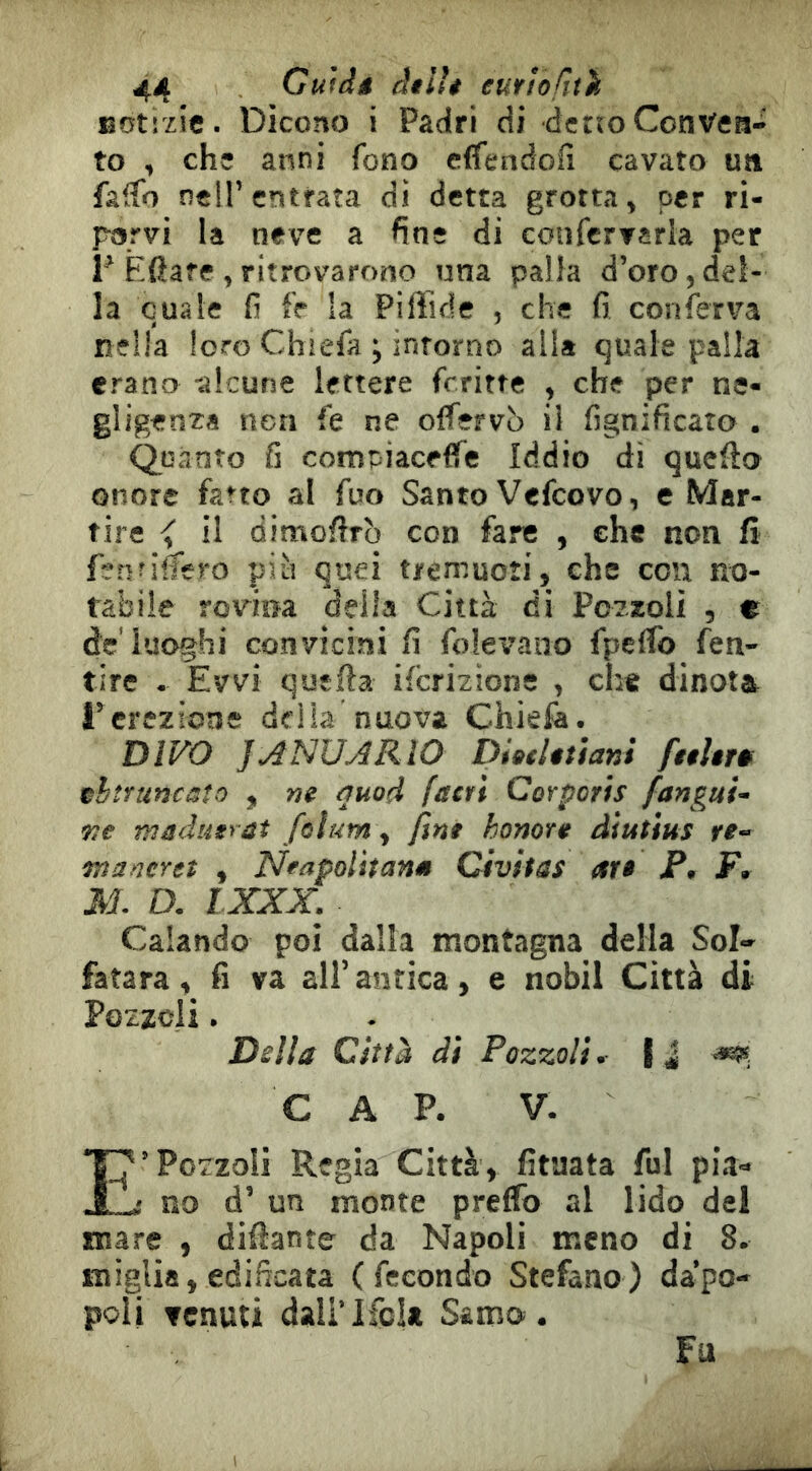 Botizic. Dicono i Padri di dertoConvea- to , chs anni fono cflfendofi cavato ua fâifo nell’entrata di detta grotta, per ri- porvi la neve a fine di confervarla per r Èfiare,ritrovarono una palla d’oro,del- la quale fi fr la Piffide , che fi conferva nella loro Chiefa ; intorno all» quale palla erano -alcune lettere frritte , che per ne- gligenza neri fe ne olfervò il fignificato . Quanto fi compiaceffe Iddio dì quello onore fatto al fuo Santo Vefcovo, e Mar- tire <■ il dimofirb con fare , che non fi fenfifiem più quei tjremuoìi, che con no- tabile rovina delia Città di Pozzoli , « de luoghi convicini fi folevano fpeflb feti- tire . Evvi quella ifcrizione , che dinotai rcrezioas della nuova Chiefe. DIVO JJNUARIO Diatltùani fttUf» thtruncato , ne auod fstn Corporìs fangui- •ne maduerat feìum, fine honore àìutìus re- maneret , Neapoìhanm Civitas ar» P. F, M. D. LXXX. Calando poi dalla montagna della Sol- fatara , fi va all’ antica, e nobil Città di Pozzoli. Della Città di Pozzoli. i J C A P. V. E’Pozzoli Regia Città, fituata fui pia- no d’ un monte preffb al lido del mare , difiante da Napoli meno di 8. miglia, edificata (fecondo Stefano) da’po- poli venuti dali’lfola Samo. Fu