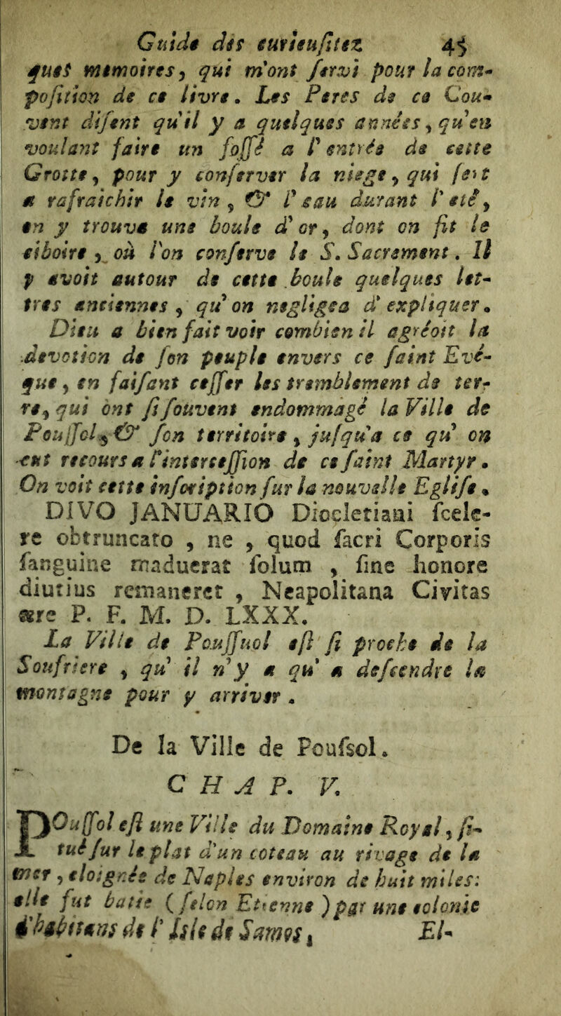 Guidé dt$ éufìeu/ltez 4^ éfuêi mémoires^ qui m'ont fit vi pouflacom^ I pojition de ce livre. Les Pires de ce Cou» \ vent difent quii y a quelques années ^qu en ' voulant faire un foffé a P entrée de atte I Grotte J pour y conferver la nUge ^ qui (e^t 1 et rafraîchir le vin ^ & Peau durant l'été y en y trouva une boule dé or y dont on fit le eiboite y^oh Von conferve le S. Sacrement, Il ! f avûit autour de cette boule quelques leî» très antiennes y qu on négligea d'expliquer. Dieu a bien fait voir combien il agréott la .dévotion de fon peuple envers ce faint Evé-^ que y en faifant ceffer les tremblement de terr> re y qui ont fi foUvent endommagé la Ville de \ PoulfcLy & fon territoire y jufqu'a ce qiP on eut recours a Pinterceffion de ce faint Martyr. On voit cette infoription fur la nouvelle Eglife • DIVO JANÜARIO Dioçletiaai fcek- re obtruncaro , ne , quoi facri Corporis fanguine maducrat Iblutn , fine honore diuîlus rcîîianerct , Ncapolitana Civitas mtt P. F. M. D. LXXX. La Ville de Paujfuol efl fi proche eie la Soufnere y qu! il ny et qu! a defccndre U montagne pour y arriver . De la Ville de Poufsol. C H A P. V POuffoi efl une Ville du Domaine Royal y fi» tué fur le plat d'un coteau au rivage de la mtf y éloignés de Naples environ de huit miles: elle fut batte félon Ettenne )pgr une eolonie ^hêiitiam di P Islidf S armi ^ EU