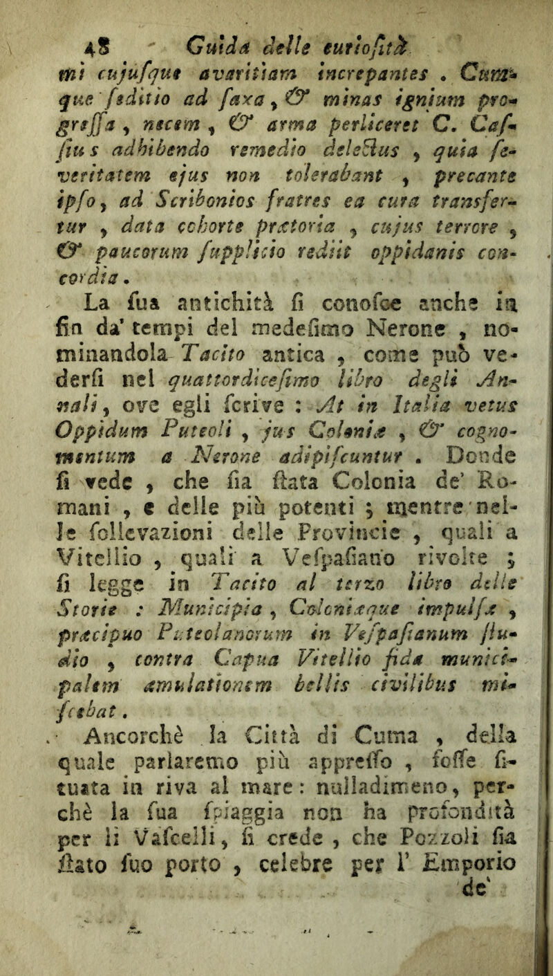 aS Guida delle eurîofiîk fŸii cujufque avaritiam increpantes • que fiditio ad faxa ^ & minas ignium pro^ greffa ^ nscem , Û* arma perliceret C. Cafm fins adhibendo remedio deleSus ^ quia /j- veritatem ejus non toletabant , precante tpfoy ad Scribonios fratres ea cura transfer-- tur y data cohorte pretoria , eu jus terrore , & paucorum fuppÎicio rediit oppidanis con- cor di a • La fua antichità fi conofoe anche m fin da’ tempi del medefimo Nerone , no- minandola Tacito antica , come può ve- derli nel quatìordicejimo libro degli An^ nati y ove egli fcrive : At in Italia vetus Oppidum Put eoli y jus Colmi it y & cogno- tnsnìum a Nerone adipifeuntur . Donde fi vede y che fia fiata Colonia de’ Ro- mani , € delle più potenti ; mentre nel- le follcvazioni delle Provincie y quali a Vitellio y quali a Vefpafiano rivolte ; fi legge in Tacito al terzo libro delle Storte : Munìcipia , Colcntaque impuifa y precipuo PuteolanoYum in Vefpafianum /lu-» dio y contra Capua Vitellio fida municl» paltm amuìatìonem belìis civilìbus mi<» (abat. Ancorché la Città di Coma , della quale parlarcmo più apprciTo , foffe fi- tuata in riva al mare: nulladimeno, per- chè la fua fpiaggia non ha profondità per li Vafcelli) fi crede , che Pozzoli fia fiato fuo porto , celebre per T Emporio