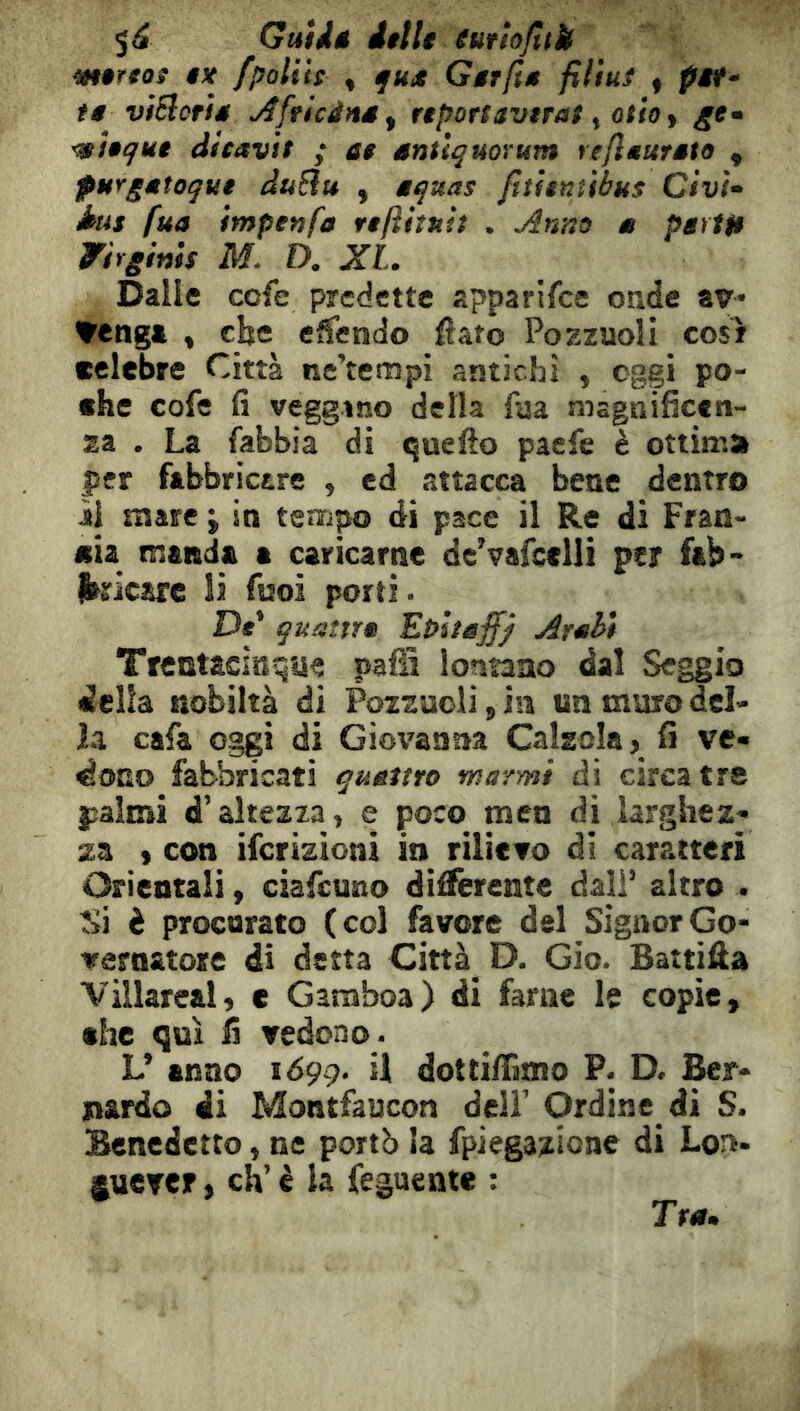 5^ GuUê itile euttojltU tntttos ex /poliis , fK<* Gerfte filtuî « pi(‘ te viSlorte ^fricdns^ reportaverat ^ otto y ge» •mitqut dicavit ; et enüquorum rejieureto y purgetoque duBu , eqttas ftûtnubus Ctvi^ àus fua impenfa reftiiuh . Anno e pêftft Wirginis M. D. XL. Dalle cofe predette apparifce onde av* *venga , cbc etfendo flato Pozzuoli cosi celebre Città ne’tempi antichi , oggi po- che cofe fi veggano della fua magnificen- za . La fabbia di quello paefe è ottima per fabbricare , ed attacca bene dentro il mare j in tempo di pace il Re dì Fran- cia manda a caricarne dc’vafcelli per fab- jbricare li fuoi porti • De* quaìtre Et>lteff) Arehi Trentaciisque pafS lontano dal Seggio della nobiltà di Pozzuoli, in un muro del- la cafa oggi di Giovanna Calzola, fi ve- dono fabbricati quettto marmi di circa tre palmi d’altezza, e poco men dj larghez- za ) con ifcrizioni in rilievo di caratteri Orientali, ciafeuno differente dall’ altro . Si è procurato (col favore del Signor Go- vernatore di detta Città_ D. Gio. Battila Villareal, e Garaboa) di farne le copie, «he qui fi vedono. L’ anno 1099. U dottiffimo P. D. Ber- nardo di Montfaucon deli’ Ordine di S. Benedetto, ne portò la fpiegazione di Lot>> ÿuerer, eh’ è la feguente ; Tre.