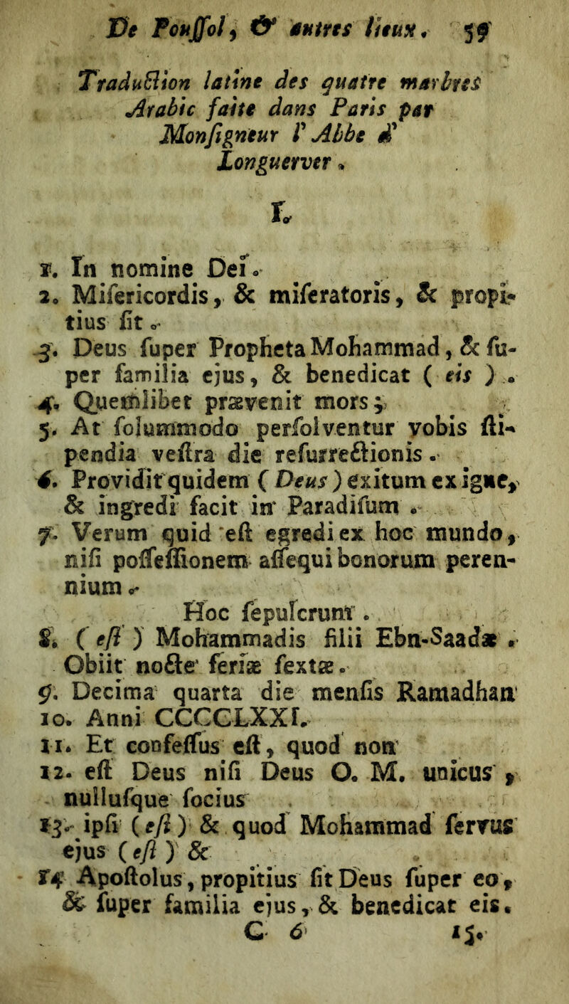 J3e f ouffoly d* tMtrts litus, 5 J' TraduSlion latine des quatre marbres Arabie faite dans Paris par Mortfigneur f Abbe £ Longuetvtr. r. ï. In nomine Def. 2. Mifericordis, & mifcratoris, & propl- tius lit -3. Deus fuper ProphetaMohammad, &fu- per familia ejus, & benedicat ( eis ) . 4. QueCîlibet prsEvenit morsj; 5. At folummodo perfolventur yobis fli- pendia veftra die refumôionis. 4. Proividit'quidem ( ) exitum exigHfy & ingredi facit in' Paradifum . 7. Verum quid eft egredi ex hoc mundo « nill polTeffionem adequi bonorum perea> nium <-• Hoc fepufcrunt . Si C ejï ) Mohammadis hlii EbmSaadat. Obiit noflff fenæ fextæ. ç. Decima quarta die raenfis Ramadhaa 10. Anni CCCCLXXr. 11. Et: confeffus_ eft, quod noti 12. eft Deus nifi Deus O. M. unicus > nuilufque focius I3> ipfi (e^ ) & quod Mohammad ferrus ejus (efi ) & Xéf Aipoftolus, propitius fit Deus fuper eo , & iuper familia ejus, & benedicat eis.