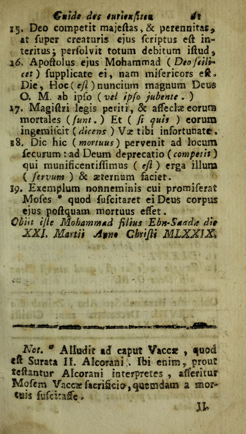 €iiîJ» à«s iurun/îttu ét 15. Deo competit maieftas,& perennitaSÿ ât fuper creaturis ejus fcriptus eft in- tcritusi perfolvit totum debitum iftud» 16. Apoôolus ejus Mohammad {DtofiUi^ ett) fupplicate ei , nam mifericors eft» Die, Hoc( ryi ) nuncium magnum Deus O. M. ab ipfo ( vel ipfo fubtntt. ) VJ. Magiari legis periti, 5c affeclæeorura mortales ( funt. ) Et ( fi quìi ) eoruxQ ingcmilcit {dicens ) Væ tibi infortunate . <8. Oie hic (mortuus) pervenir ad locum fècurum : ad Deum deprecatio ( competit ) ^ui munificentiffimus ( efl ) erga ilium ( fervum ) & xternum faciet. îç. Éxemplum nonneminis cui promiferat Adofes * quod fufeitaret eiDeus corpus ejus poftquam mortuus effet. Cbiit ifle Mohammud filtus EbnS/iada die XXL Mmii Avn* Ckifii MLXXiX^ Not. * Allmlit td caput Vacce , quoé Surata ü. Alcorani rbi enira , prout teftantur Alcorani interprétés , afferitur Mofem yaccaîfacriScio^,qusEîdam a mor- tuis fufcîcaffcr