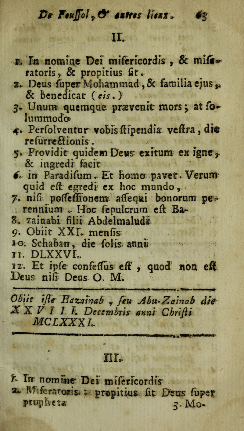 Ftuffoly^ à»ftn IL «. In nomine Dei miféricordls , & mift» ratoris, & propitius fit. a. Deus ftper Mohammad ,& familia ejus & benedicar ( eh. ) 5. Unur». queraque prævenit mors 5 at fo* luramodcÿ 4. Perfolventnr voEisfirpendia vcfîra,di«: refurreSionis. y. Providir quidemDeur exltum ex igne,^ & ingredr facit in Paradifum^.. Et fioraa paver. Verum quid eft egredi ex hoc mundo, 7. nifi _ pofTeffionem; aflequi bonorutn pe> rennium .. Hoc ftpulcrurn eft Ba.- 8. zainabi filir Abdelmaludî ç. Obiit XXr. menfis; 10, Schaban, die folis; annii ri. DLXXVL. 12. Et ipfe confeflfûs efï , quod' non eft Dèus nife Deus O. M. OBitr tfl'e Bazatnab y feu Abu-Zamab àtS S. Z. V I T F, Decembrh anni Chrìjìi MCLXXXL riL % In* nomme Deï mifericordis^ Miferartwisi grepiîiüs fit Ofeus fiiper prophet* J- Mo-