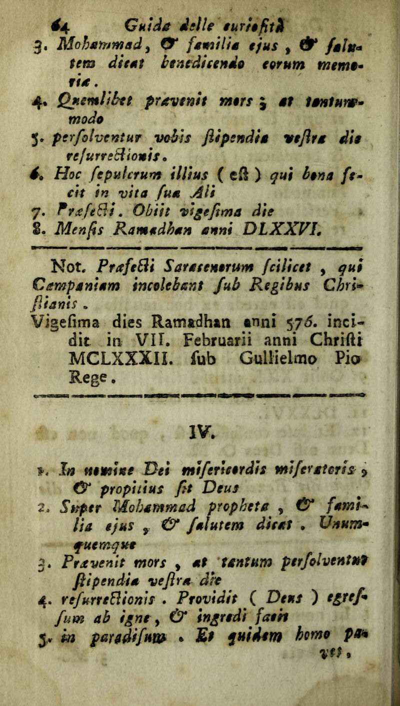 44 Gkida dàlie eurtêfiti 3, Mohammad^ 0* familia ejus ^ 0 tem dUaî benedieenie eçrum memê* fid. 4« QnemVibtî pravenh mets 5 #r tmiìnm* modo 5* perfohtntur voih ftipsndiê neeflfg àio reluffsBlonis. 4* Hoc fepulcrum illius ( CÔ ) qui bona ft» ch in vita fua Ali 7. FrdfeBi. Obiit vigefima die S. Menfis Ramodhan anni DLXXVL Not. PrafiSli Saratenorum fctliat , qui Campantam incoUbant Jub Regi bus Chri* fìianis . Vigefima dies Ratnadhtn anni 575. inci- dit in VII. Februarii anni Chrifti MCLXXXII. fub Guliielmo Pio Rege. IV. f. In nomini Dei miferUotdìs fnifiraîotiSf ^ & propitius fit Dius 2* Serper Mohammad propheta y & fami^ lia ejus y & falutem dicat . Unum* fuemqm 3. Pfdvenh mors , at tantum perfolvent»9 fiipendia vejira dh 4. refurteBionis . Providit ( Dens ) fictif* fum ab igne y & ingredi faeh J. in paredifum » Ef guiàom homo pw* %fi %