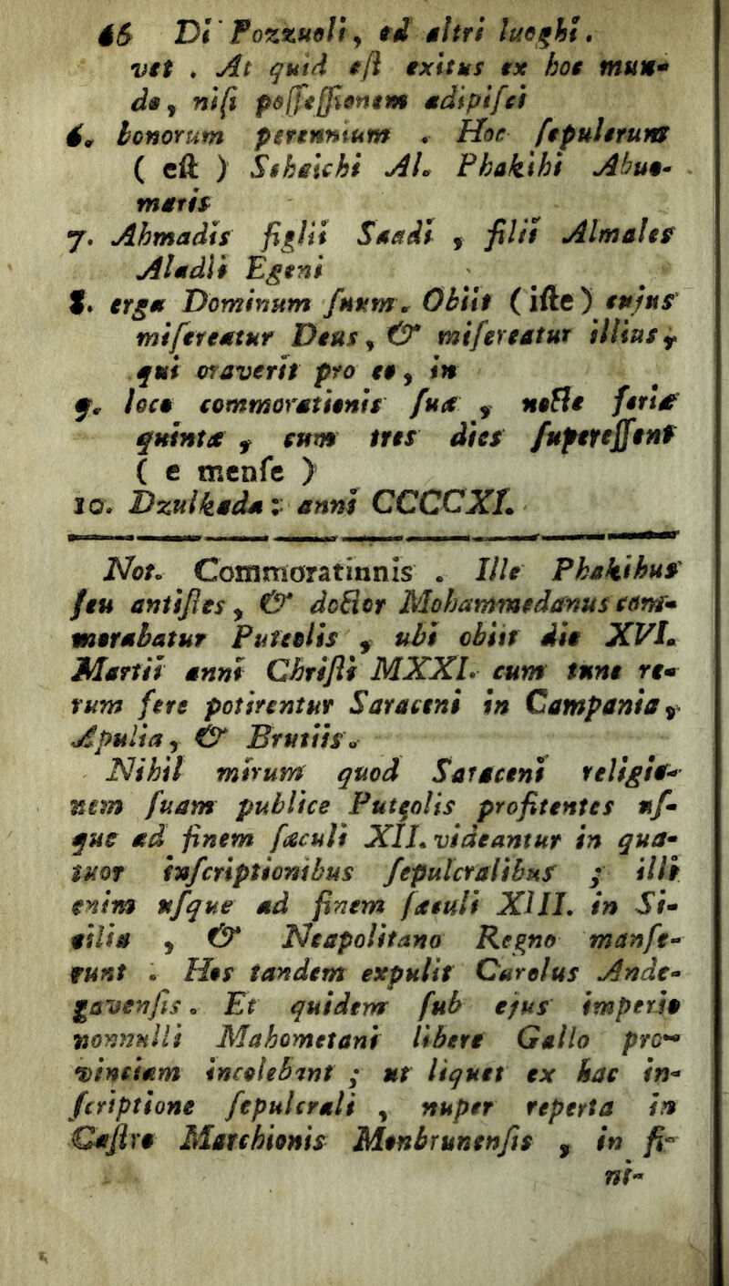 éS DI Fazzuoli y f d âltri luoghi. Vit . qutd i/l ixitus ix hoi mun^ di y nifi polfifflomm adipifci év honorum psfinmum . Hoc fipulèrufti ( eft ) Sihsichi AL Fhakihì Abuo^ 7. Ahmadis figli* Snaii , filli Almalef Al udii Egmi S» itgm Dominum fHMm\ ObìU (iftc ) in/u5 mìftfiMtuf DiUSy & mifenatur illiasy qui oraverit prò a, in lôcê cotnmorétants fua ^ nofìi fèria quinta ^ cum tns dì es /uptfeffinf { e tncnfc ) IO* Dzuikèdéi anni CCCCXL Nou Commoratinnìs . J//^ Pkakthus fiu anùfies, & doBcr Mohammedmus som* motabatuf PuteoUs ^ ubi obiir dia XVlm Martii anni Chrifli MXXL cum fune rem rum fere poìinntur Saraetni in Campania Apuliay Ò Bfutiìso Nihit mirum quod Saraceni religìa^ mm fuam publìce Putfolis profitent es uf* que ad finem facuìì XILvideantur in qua^ ìuor infcrìptionibus fepulcralibuS ; illf enim nfque ad finem fatuli XIIL in Si* aslia y & Neapolifano Regno man fé* runt • H§s tandem expulit Carelus Ande* gavenfis. Et quideva fub tfus imptria nominili Mahometani libere Gallo pro^ vinciam incoleb'int ; ut liquet ex kae in* fcr’tptione fepulcraìi , nuper reperta in Qafixa Marchhnis Monbrunenfis , in fi« ni*