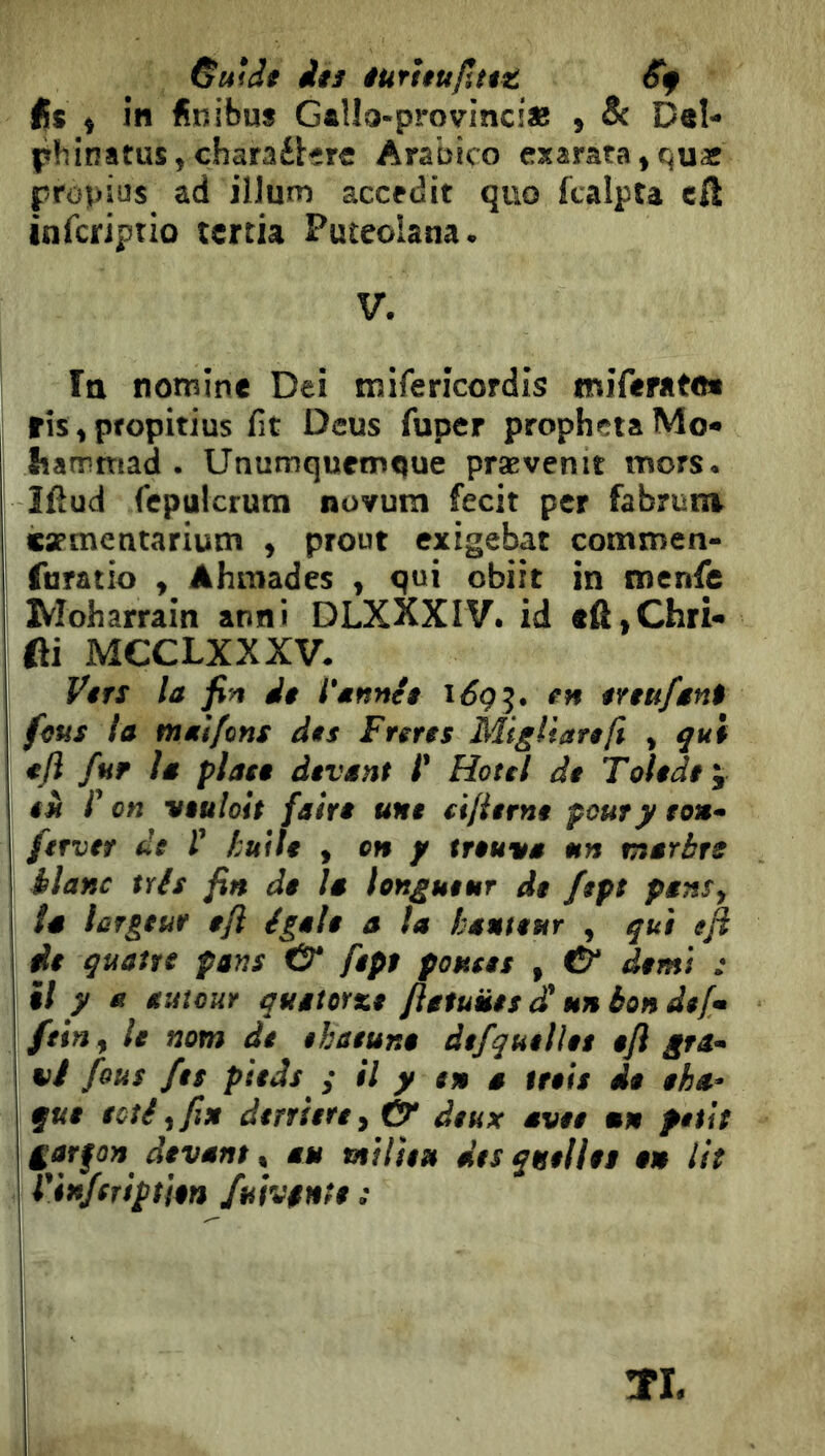 &uidi iiî iurtiufitit in finibus G«lIo-pmvinci« , & Del- phinatus,charaéUrc Arabico exârata»qux prôpius ad ilium accedit quo fcalpta eA inrcriptio tertia Puteolana. V. Ttt nomine Dei mifericordis miferato* ris, propitius fit Deus fuper propheta Mo- hammad . Unumquemoue prævenit mors, îftud fepulcrura novum fecit per fabrunv carmentarium , prout exigebat commen- furatio y Ahmades , qui obiit in tnenfe Moharrain anni OLXKXIV. id cA,Chri- fti MCCLXXXV. Vtrs la fin di l'annét i6ç^. en iYtufant fms la malfcns des Frerts Migliartft , qui «fi fur la plan devant l' Hotel de Toledt'y tu /’ on viuloit fairi une (ifiernt pour y to»^ ferver de 1' tuile y on y trouva un marbre blanc tris fin de la longueur de fept pans, la largeur efi égale a la hauteur , qui eft de quatre pans & fept pouces , té' demi : il y a autour quatorze fiatuües d' unbondef» feiny le nom de ehaeune àefquelies efi gra- vi fous fes pieds y il y en a trois de eha- que ectiyfiu derrière y & deux avee un petit f arfo» devant, au nilie» des quelles en lit I Vinfeription fuivfnte :